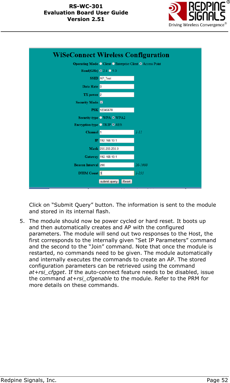     Redpine Signals, Inc.     Page 52 RRSS--WWCC--330011    EEvvaalluuaattiioonn  BBooaarrdd  UUsseerr  GGuuiiddee  VVeerrssiioonn  22..5511       Click on “Submit Query” button. The information is sent to the module and stored in its internal flash. 5. The module should now be power cycled or hard reset. It boots up and then automatically creates and AP with the configured parameters. The module will send out two responses to the Host, the first corresponds to the internally given “Set IP Parameters” command and the second to the “Join” command. Note that once the module is restarted, no commands need to be given. The module automatically and internally executes the commands to create an AP. The stored configuration parameters can be retrieved using the command at+rsi_cfgget. If the auto-connect feature needs to be disabled, issue the command at+rsi_cfgenable to the module. Refer to the PRM for more details on these commands.        