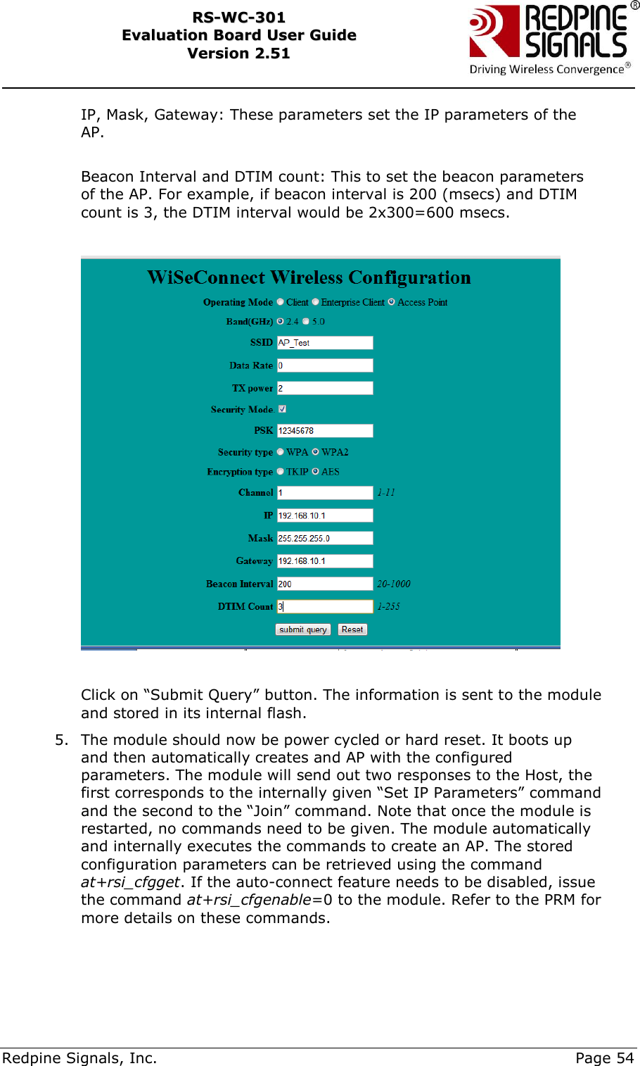     Redpine Signals, Inc.     Page 54 RRSS--WWCC--330011    EEvvaalluuaattiioonn  BBooaarrdd  UUsseerr  GGuuiiddee  VVeerrssiioonn  22..5511    IP, Mask, Gateway: These parameters set the IP parameters of the AP.  Beacon Interval and DTIM count: This to set the beacon parameters of the AP. For example, if beacon interval is 200 (msecs) and DTIM count is 3, the DTIM interval would be 2x300=600 msecs.    Click on “Submit Query” button. The information is sent to the module and stored in its internal flash. 5. The module should now be power cycled or hard reset. It boots up and then automatically creates and AP with the configured parameters. The module will send out two responses to the Host, the first corresponds to the internally given “Set IP Parameters” command and the second to the “Join” command. Note that once the module is restarted, no commands need to be given. The module automatically and internally executes the commands to create an AP. The stored configuration parameters can be retrieved using the command at+rsi_cfgget. If the auto-connect feature needs to be disabled, issue the command at+rsi_cfgenable=0 to the module. Refer to the PRM for more details on these commands.  