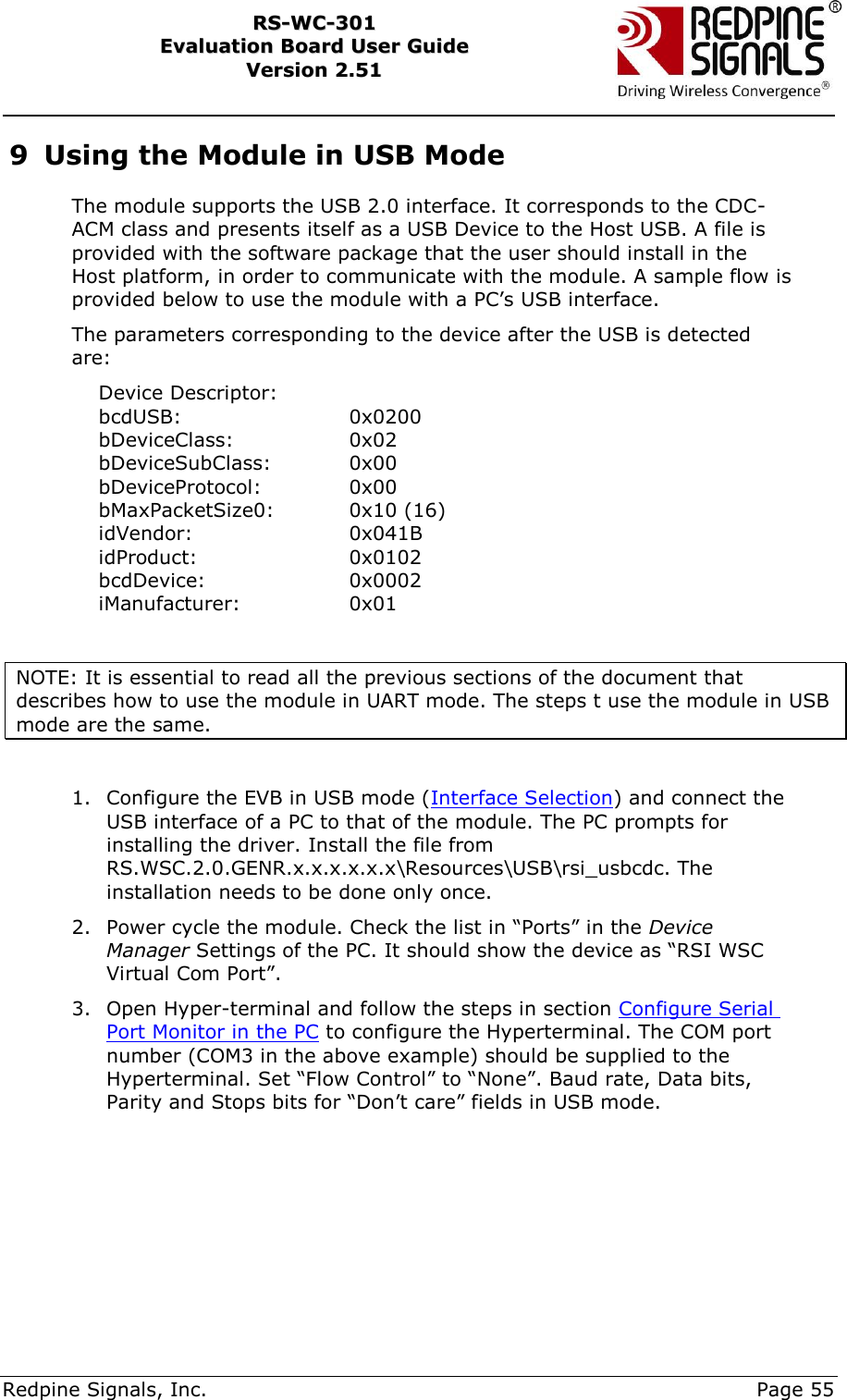     Redpine Signals, Inc.     Page 55 RRSS--WWCC--330011    EEvvaalluuaattiioonn  BBooaarrdd  UUsseerr  GGuuiiddee  VVeerrssiioonn  22..5511    9 Using the Module in USB Mode The module supports the USB 2.0 interface. It corresponds to the CDC-ACM class and presents itself as a USB Device to the Host USB. A file is provided with the software package that the user should install in the Host platform, in order to communicate with the module. A sample flow is provided below to use the module with a PC‟s USB interface.   The parameters corresponding to the device after the USB is detected are:     Device Descriptor:     bcdUSB:                       0x0200     bDeviceClass:             0x02     bDeviceSubClass:      0x00     bDeviceProtocol:         0x00     bMaxPacketSize0:      0x10 (16)     idVendor:                      0x041B     idProduct:                     0x0102     bcdDevice:                   0x0002     iManufacturer:              0x01  NOTE: It is essential to read all the previous sections of the document that describes how to use the module in UART mode. The steps t use the module in USB mode are the same.  1. Configure the EVB in USB mode (Interface Selection) and connect the USB interface of a PC to that of the module. The PC prompts for installing the driver. Install the file from RS.WSC.2.0.GENR.x.x.x.x.x.x\Resources\USB\rsi_usbcdc. The installation needs to be done only once. 2. Power cycle the module. Check the list in “Ports” in the Device Manager Settings of the PC. It should show the device as “RSI WSC Virtual Com Port”.  3. Open Hyper-terminal and follow the steps in section Configure Serial Port Monitor in the PC to configure the Hyperterminal. The COM port number (COM3 in the above example) should be supplied to the Hyperterminal. Set “Flow Control” to “None”. Baud rate, Data bits, Parity and Stops bits for “Don‟t care” fields in USB mode.   