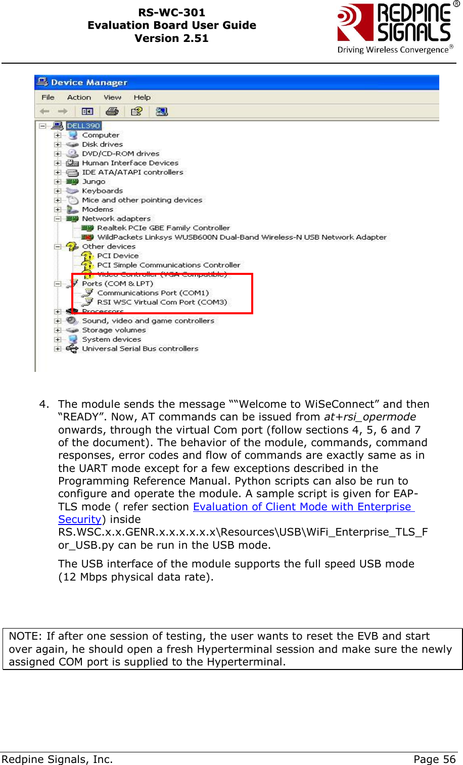     Redpine Signals, Inc.     Page 56 RRSS--WWCC--330011    EEvvaalluuaattiioonn  BBooaarrdd  UUsseerr  GGuuiiddee  VVeerrssiioonn  22..5511      4. The module sends the message ““Welcome to WiSeConnect” and then “READY”. Now, AT commands can be issued from at+rsi_opermode onwards, through the virtual Com port (follow sections 4, 5, 6 and 7 of the document). The behavior of the module, commands, command responses, error codes and flow of commands are exactly same as in the UART mode except for a few exceptions described in the Programming Reference Manual. Python scripts can also be run to configure and operate the module. A sample script is given for EAP-TLS mode ( refer section Evaluation of Client Mode with Enterprise Security) inside RS.WSC.x.x.GENR.x.x.x.x.x.x\Resources\USB\WiFi_Enterprise_TLS_For_USB.py can be run in the USB mode.  The USB interface of the module supports the full speed USB mode (12 Mbps physical data rate).    NOTE: If after one session of testing, the user wants to reset the EVB and start over again, he should open a fresh Hyperterminal session and make sure the newly assigned COM port is supplied to the Hyperterminal.  