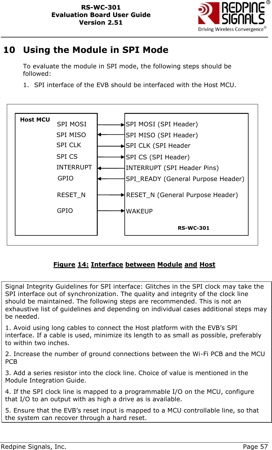     Redpine Signals, Inc.     Page 57 RRSS--WWCC--330011    EEvvaalluuaattiioonn  BBooaarrdd  UUsseerr  GGuuiiddee  VVeerrssiioonn  22..5511    10 Using the Module in SPI Mode To evaluate the module in SPI mode, the following steps should be followed: 1. SPI interface of the EVB should be interfaced with the Host MCU.    Figure 14: Interface between Module and Host  Signal Integrity Guidelines for SPI interface: Glitches in the SPI clock may take the SPI interface out of synchronization. The quality and integrity of the clock line should be maintained. The following steps are recommended. This is not an exhaustive list of guidelines and depending on individual cases additional steps may be needed.  1. Avoid using long cables to connect the Host platform with the EVB‟s SPI interface. If a cable is used, minimize its length to as small as possible, preferably to within two inches.  2. Increase the number of ground connections between the Wi-Fi PCB and the MCU PCB 3. Add a series resistor into the clock line. Choice of value is mentioned in the Module Integration Guide. 4. If the SPI clock line is mapped to a programmable I/O on the MCU, configure that I/O to an output with as high a drive as is available. 5. Ensure that the EVB‟s reset input is mapped to a MCU controllable line, so that the system can recover through a hard reset. Host MCU                SPI MOSI (SPI Header) SPI MISO (SPI Header) SPI CLK (SPI Header SPI CS (SPI Header) INTERRUPT (SPI Header Pins) SPI_READY (General Purpose Header) RS-WC-301 SPI MOSI SPI MISO SPI CLK  SPI CS INTERRUPT GPIO RESET_N (General Purpose Header) RESET_N GPIO WAKEUP 