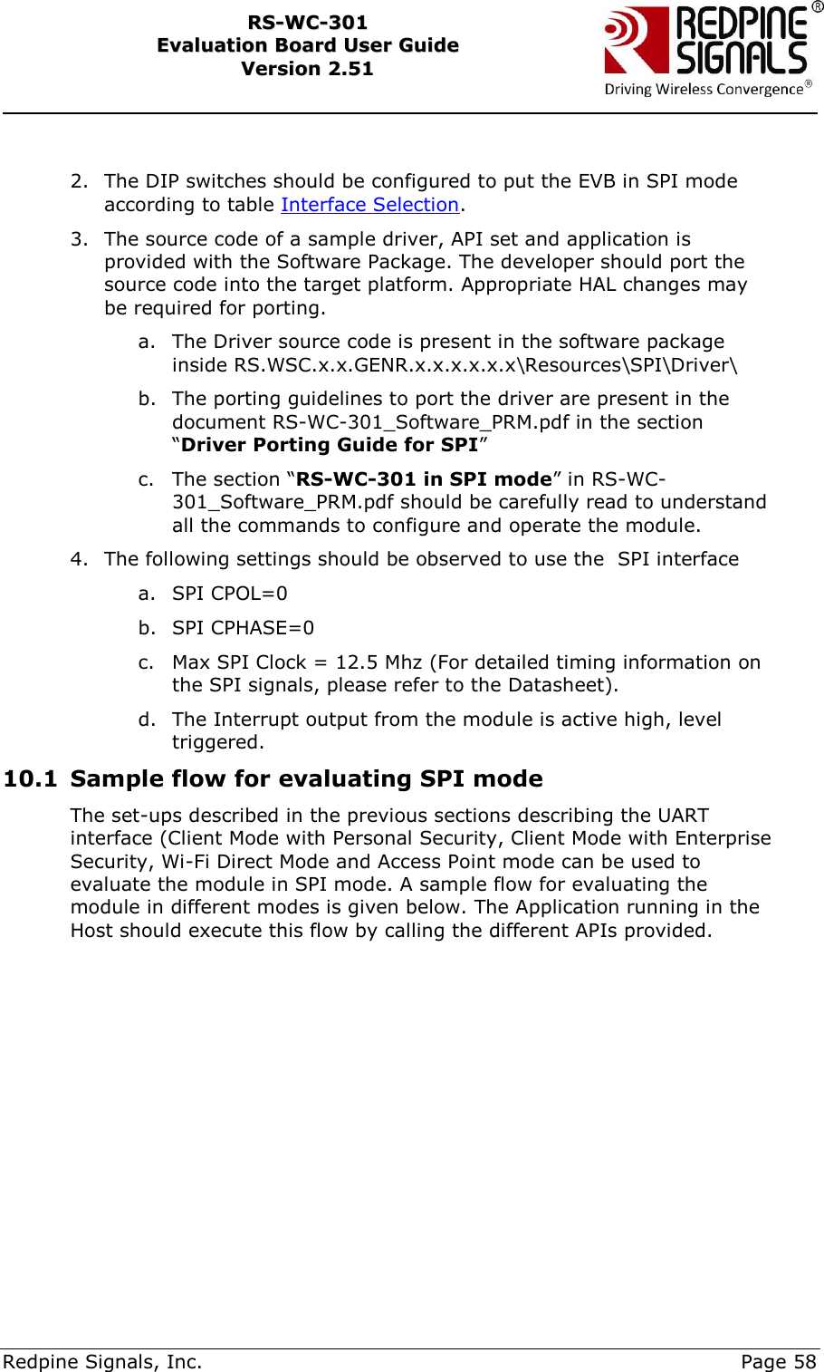     Redpine Signals, Inc.     Page 58 RRSS--WWCC--330011    EEvvaalluuaattiioonn  BBooaarrdd  UUsseerr  GGuuiiddee  VVeerrssiioonn  22..5511     2. The DIP switches should be configured to put the EVB in SPI mode according to table Interface Selection. 3. The source code of a sample driver, API set and application is provided with the Software Package. The developer should port the source code into the target platform. Appropriate HAL changes may be required for porting. a. The Driver source code is present in the software package inside RS.WSC.x.x.GENR.x.x.x.x.x.x\Resources\SPI\Driver\ b. The porting guidelines to port the driver are present in the document RS-WC-301_Software_PRM.pdf in the section “Driver Porting Guide for SPI” c. The section “RS-WC-301 in SPI mode” in RS-WC-301_Software_PRM.pdf should be carefully read to understand all the commands to configure and operate the module. 4. The following settings should be observed to use the  SPI interface a. SPI CPOL=0 b. SPI CPHASE=0 c. Max SPI Clock = 12.5 Mhz (For detailed timing information on the SPI signals, please refer to the Datasheet). d. The Interrupt output from the module is active high, level triggered. 10.1 Sample flow for evaluating SPI mode The set-ups described in the previous sections describing the UART interface (Client Mode with Personal Security, Client Mode with Enterprise Security, Wi-Fi Direct Mode and Access Point mode can be used to evaluate the module in SPI mode. A sample flow for evaluating the module in different modes is given below. The Application running in the Host should execute this flow by calling the different APIs provided.  