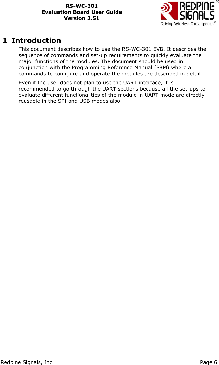     Redpine Signals, Inc.     Page 6 RRSS--WWCC--330011    EEvvaalluuaattiioonn  BBooaarrdd  UUsseerr  GGuuiiddee  VVeerrssiioonn  22..5511    1 Introduction This document describes how to use the RS-WC-301 EVB. It describes the sequence of commands and set-up requirements to quickly evaluate the major functions of the modules. The document should be used in conjunction with the Programming Reference Manual (PRM) where all commands to configure and operate the modules are described in detail. Even if the user does not plan to use the UART interface, it is recommended to go through the UART sections because all the set-ups to evaluate different functionalities of the module in UART mode are directly reusable in the SPI and USB modes also.   