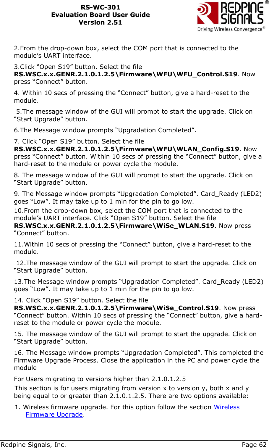     Redpine Signals, Inc.     Page 62 RRSS--WWCC--330011    EEvvaalluuaattiioonn  BBooaarrdd  UUsseerr  GGuuiiddee  VVeerrssiioonn  22..5511    2.From the drop-down box, select the COM port that is connected to the module‟s UART interface. 3.Click “Open S19” button. Select the file RS.WSC.x.x.GENR.2.1.0.1.2.5\Firmware\WFU\WFU_Control.S19. Now press “Connect” button. 4. Within 10 secs of pressing the “Connect” button, give a hard-reset to the module.  5.The message window of the GUI will prompt to start the upgrade. Click on “Start Upgrade” button. 6.The Message window prompts “Upgradation Completed”. 7. Click “Open S19” button. Select the file RS.WSC.x.x.GENR.2.1.0.1.2.5\Firmware\WFU\WLAN_Config.S19. Now press “Connect” button. Within 10 secs of pressing the “Connect” button, give a hard-reset to the module or power cycle the module. 8. The message window of the GUI will prompt to start the upgrade. Click on “Start Upgrade” button. 9. The Message window prompts “Upgradation Completed”. Card_Ready (LED2) goes “Low”. It may take up to 1 min for the pin to go low. 10.From the drop-down box, select the COM port that is connected to the module‟s UART interface. Click “Open S19” button. Select the file RS.WSC.x.x.GENR.2.1.0.1.2.5\Firmware\WiSe_WLAN.S19. Now press “Connect” button. 11.Within 10 secs of pressing the “Connect” button, give a hard-reset to the module.  12.The message window of the GUI will prompt to start the upgrade. Click on “Start Upgrade” button. 13.The Message window prompts “Upgradation Completed”. Card_Ready (LED2) goes “Low”. It may take up to 1 min for the pin to go low. 14. Click “Open S19” button. Select the file RS.WSC.x.x.GENR.2.1.0.1.2.5\Firmware\WiSe_Control.S19. Now press “Connect” button. Within 10 secs of pressing the “Connect” button, give a hard-reset to the module or power cycle the module. 15. The message window of the GUI will prompt to start the upgrade. Click on “Start Upgrade” button. 16. The Message window prompts “Upgradation Completed”. This completed the Firmware Upgrade Process. Close the application in the PC and power cycle the module For Users migrating to versions higher than 2.1.0.1.2.5 This section is for users migrating from version x to version y, both x and y being equal to or greater than 2.1.0.1.2.5. There are two options available: 1. Wireless firmware upgrade. For this option follow the section Wireless Firmware Upgrade. 