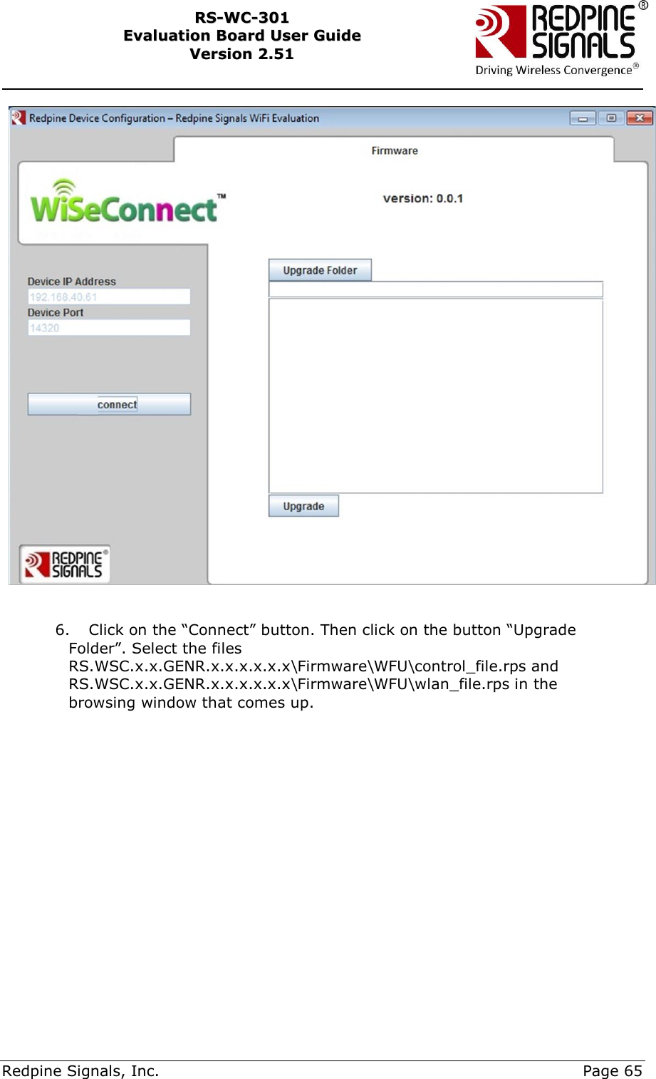     Redpine Signals, Inc.     Page 65 RRSS--WWCC--330011    EEvvaalluuaattiioonn  BBooaarrdd  UUsseerr  GGuuiiddee  VVeerrssiioonn  22..5511      6. Click on the “Connect” button. Then click on the button “Upgrade Folder”. Select the files RS.WSC.x.x.GENR.x.x.x.x.x.x\Firmware\WFU\control_file.rps and RS.WSC.x.x.GENR.x.x.x.x.x.x\Firmware\WFU\wlan_file.rps in the browsing window that comes up.  