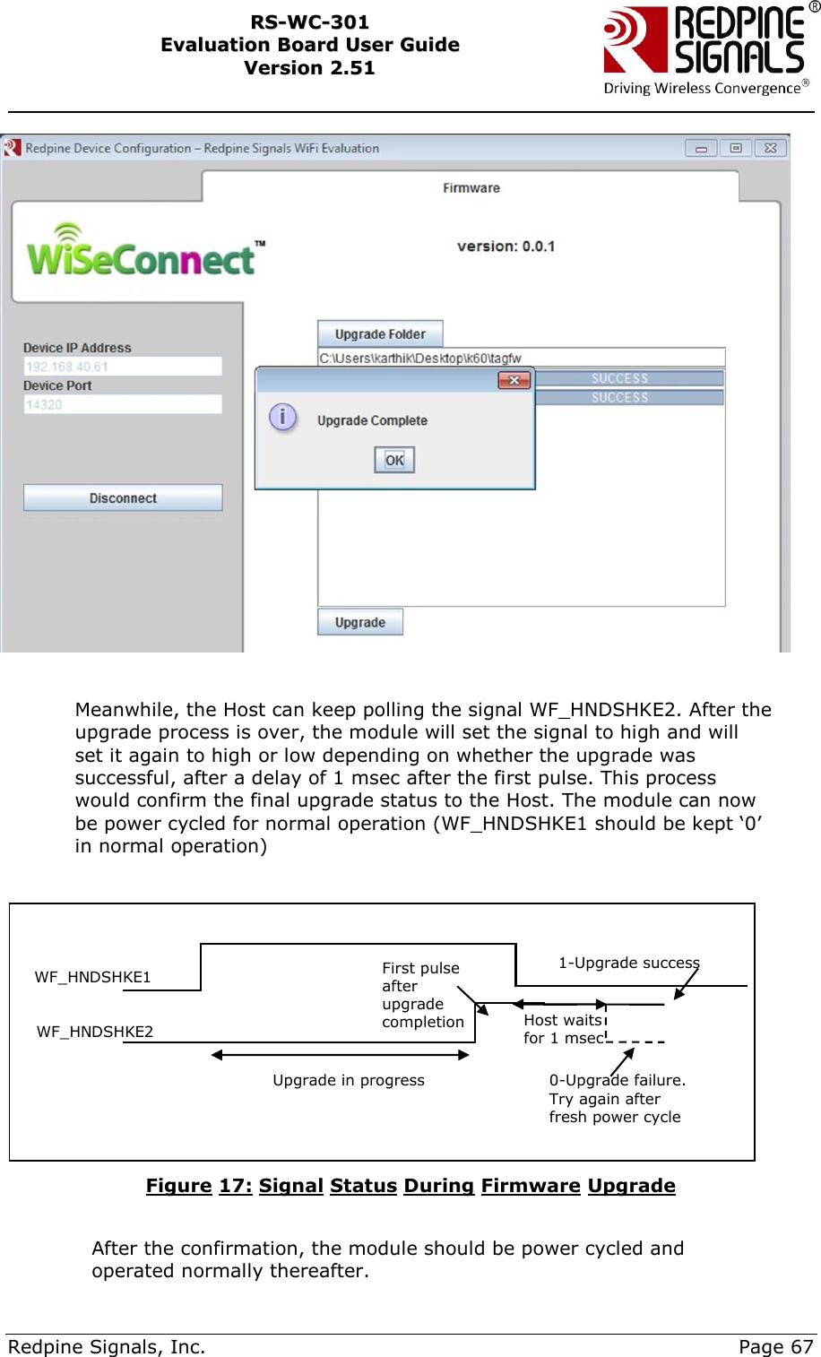     Redpine Signals, Inc.     Page 67 RRSS--WWCC--330011    EEvvaalluuaattiioonn  BBooaarrdd  UUsseerr  GGuuiiddee  VVeerrssiioonn  22..5511        Meanwhile, the Host can keep polling the signal WF_HNDSHKE2. After the upgrade process is over, the module will set the signal to high and will set it again to high or low depending on whether the upgrade was successful, after a delay of 1 msec after the first pulse. This process would confirm the final upgrade status to the Host. The module can now be power cycled for normal operation (WF_HNDSHKE1 should be kept „0‟ in normal operation)   Figure 17: Signal Status During Firmware Upgrade      After the confirmation, the module should be power cycled and operated normally thereafter. WF_HNDSHKE1 WF_HNDSHKE2 1-Upgrade success 0-Upgrade failure. Try again after fresh power cycle Upgrade in progress First pulse after upgrade completion Host waits for 1 msec 