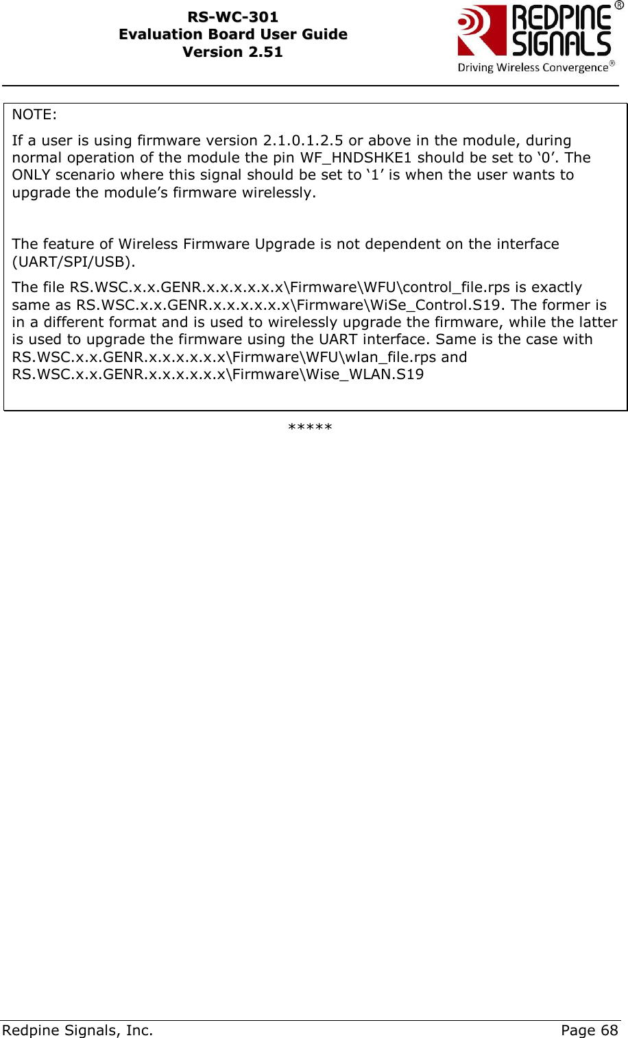    Redpine Signals, Inc.     Page 68 RRSS--WWCC--330011    EEvvaalluuaattiioonn  BBooaarrdd  UUsseerr  GGuuiiddee  VVeerrssiioonn  22..5511    NOTE:  If a user is using firmware version 2.1.0.1.2.5 or above in the module, during normal operation of the module the pin WF_HNDSHKE1 should be set to „0‟. The ONLY scenario where this signal should be set to „1‟ is when the user wants to upgrade the module‟s firmware wirelessly.  The feature of Wireless Firmware Upgrade is not dependent on the interface (UART/SPI/USB). The file RS.WSC.x.x.GENR.x.x.x.x.x.x\Firmware\WFU\control_file.rps is exactly same as RS.WSC.x.x.GENR.x.x.x.x.x.x\Firmware\WiSe_Control.S19. The former is in a different format and is used to wirelessly upgrade the firmware, while the latter is used to upgrade the firmware using the UART interface. Same is the case with RS.WSC.x.x.GENR.x.x.x.x.x.x\Firmware\WFU\wlan_file.rps and RS.WSC.x.x.GENR.x.x.x.x.x.x\Firmware\Wise_WLAN.S19  *****    