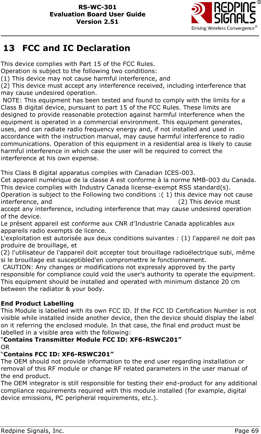     Redpine Signals, Inc.     Page 69 RRSS--WWCC--330011    EEvvaalluuaattiioonn  BBooaarrdd  UUsseerr  GGuuiiddee  VVeerrssiioonn  22..5511    13 FCC and IC Declaration  This device complies with Part 15 of the FCC Rules. Operation is subject to the following two conditions: (1) This device may not cause harmful interference, and (2) This device must accept any interference received, including interference that may cause undesired operation.                                                                                                  NOTE: This equipment has been tested and found to comply with the limits for a Class B digital device, pursuant to part 15 of the FCC Rules. These limits are designed to provide reasonable protection against harmful interference when the equipment is operated in a commercial environment. This equipment generates, uses, and can radiate radio frequency energy and, if not installed and used in accordance with the instruction manual, may cause harmful interference to radio communications. Operation of this equipment in a residential area is likely to cause harmful interference in which case the user will be required to correct the interference at his own expense.                                                                                                                                                                                                                                                                                                                                                                                                                                                       This Class B digital apparatus complies with Canadian ICES-003.  Cet appareil numérique de la classe A est conforme à la norme NMB-003 du Canada.  This device complies with Industry Canada license-exempt RSS standard(s). Operation is subject to the Following two conditions :( 1) this device may not cause interference, and                                                            (2) This device must accept any interference, including interference that may cause undesired operation of the device.                                                                                                                                     Le présent appareil est conforme aux CNR d&apos;Industrie Canada applicables aux appareils radio exempts de licence. L&apos;exploitation est autorisée aux deux conditions suivantes : (1) l&apos;appareil ne doit pas produire de brouillage, et (2) l&apos;utilisateur de l&apos;appareil doit accepter tout brouillage radioélectrique subi, même si le brouillage est susceptibled&apos;en compromettre le fonctionnement.         CAUTION: Any changes or modifications not expressly approved by the party responsible for compliance could void the user‟s authority to operate the equipment.   This equipment should be installed and operated with minimum distance 20 cm between the radiator &amp; your body.                                                                                                                 End Product Labelling This Module is labelled with its own FCC ID. If the FCC ID Certification Number is not visible while installed inside another device, then the device should display the label on it referring the enclosed module. In that case, the final end product must be labelled in a visible area with the following: “Contains Transmitter Module FCC ID: XF6-RSWC201” OR “Contains FCC ID: XF6-RSWC201” The OEM should not provide information to the end user regarding installation or removal of this RF module or change RF related parameters in the user manual of the end product. The OEM integrator is still responsible for testing their end-product for any additional compliance requirements required with this module installed (for example, digital device emissions, PC peripheral requirements, etc.). 