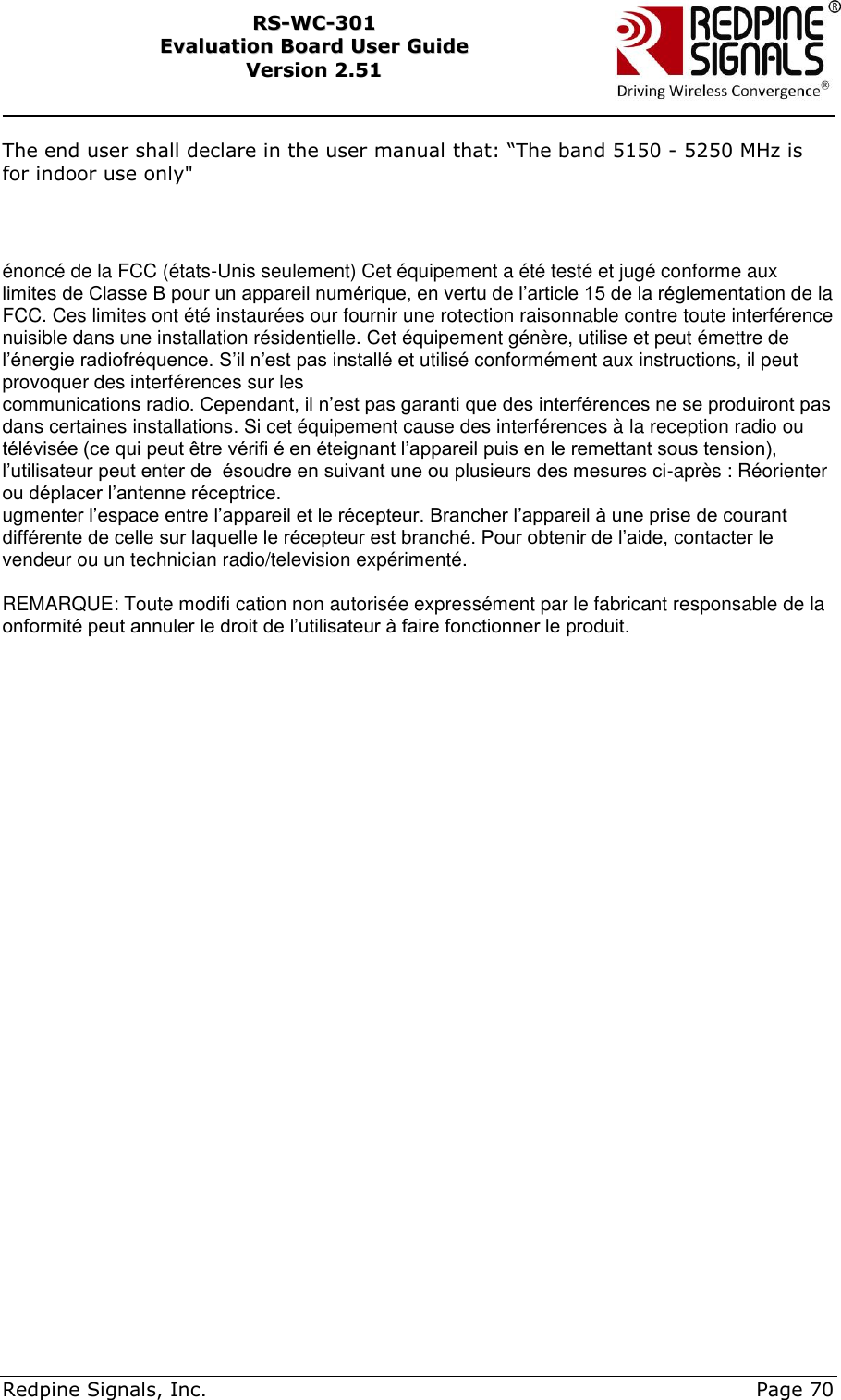     Redpine Signals, Inc.     Page 70 RRSS--WWCC--330011    EEvvaalluuaattiioonn  BBooaarrdd  UUsseerr  GGuuiiddee  VVeerrssiioonn  22..5511    The end user shall declare in the user manual that: “The band 5150 - 5250 MHz is for indoor use only&quot;    énoncé de la FCC (états-Unis seulement) Cet équipement a été testé et jugé conforme aux limites de Classe B pour un appareil numérique, en vertu de l’article 15 de la réglementation de la FCC. Ces limites ont été instaurées our fournir une rotection raisonnable contre toute interférence nuisible dans une installation résidentielle. Cet équipement génère, utilise et peut émettre de l’énergie radiofréquence. S’il n’est pas installé et utilisé conformément aux instructions, il peut provoquer des interférences sur les communications radio. Cependant, il n’est pas garanti que des interférences ne se produiront pas dans certaines installations. Si cet équipement cause des interférences à la reception radio ou télévisée (ce qui peut être vérifi é en éteignant l’appareil puis en le remettant sous tension), l’utilisateur peut enter de  ésoudre en suivant une ou plusieurs des mesures ci-après : Réorienter ou déplacer l’antenne réceptrice. ugmenter l’espace entre l’appareil et le récepteur. Brancher l’appareil à une prise de courant différente de celle sur laquelle le récepteur est branché. Pour obtenir de l’aide, contacter le vendeur ou un technician radio/television expérimenté.  REMARQUE: Toute modifi cation non autorisée expressément par le fabricant responsable de la onformité peut annuler le droit de l’utilisateur à faire fonctionner le produit.   