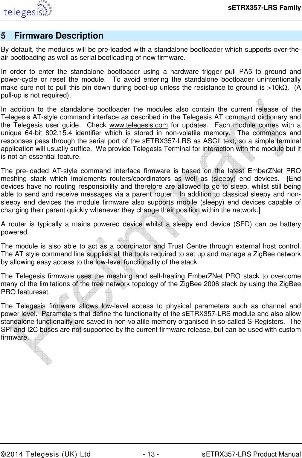  sETRX357-LRS Family ©2014 Telegesis (UK) Ltd  - 13 -          sETRX357-LRS Product Manual  5  Firmware Description By default, the modules will be pre-loaded with a standalone bootloader which supports over-the-air bootloading as well as serial bootloading of new firmware. In  order  to  enter  the  standalone  bootloader  using  a  hardware  trigger  pull  PA5  to  ground  and power-cycle  or  reset  the  module.    To  avoid  entering  the  standalone  bootloader  unintentionally make sure not to pull this pin down during boot-up unless the resistance to ground is &gt;10kΩ.  (A pull-up is not required). In  addition  to  the  standalone  bootloader  the  modules  also  contain  the  current  release  of  the Telegesis AT-style command interface as described in the Telegesis AT command dictionary and the  Telegesis  user  guide.    Check  www.telegesis.com  for  updates.   Each  module  comes  with  a unique  64-bit  802.15.4  identifier  which  is  stored  in  non-volatile  memory.    The  commands  and responses pass through the serial port of the sETRX357-LRS as ASCII text, so a simple terminal application will usually suffice.  We provide Telegesis Terminal for interaction with the module but it is not an essential feature. The  pre-loaded  AT-style  command  interface  firmware  is  based  on  the  latest  EmberZNet  PRO meshing  stack  which  implements  routers/coordinators  as  well  as  (sleepy)  end  devices.    [End devices have no routing responsibility and therefore are allowed to go to sleep, whilst still being able to send and receive messages via a parent router.  In addition to classical sleepy and non-sleepy end  devices  the module  firmware  also supports  mobile  (sleepy) end  devices  capable of changing their parent quickly whenever they change their position within the network.]  A  router  is typically  a  mains  powered  device  whilst  a  sleepy  end  device  (SED)  can  be  battery powered. The module is also able to act as a coordinator and Trust Centre through external host control.  The AT style command line supplies all the tools required to set up and manage a ZigBee network by allowing easy access to the low-level functionality of the stack. The Telegesis firmware uses  the meshing and self-healing EmberZNet PRO stack to overcome many of the limitations of the tree network topology of the ZigBee 2006 stack by using the ZigBee PRO featureset. The  Telegesis  firmware  allows  low-level  access  to  physical  parameters  such  as  channel  and power level.  Parameters that define the functionality of the sETRX357-LRS module and also allow standalone functionality are saved in non-volatile memory organised in so-called S-Registers.  The SPI and I2C buses are not supported by the current firmware release, but can be used with custom firmware. 