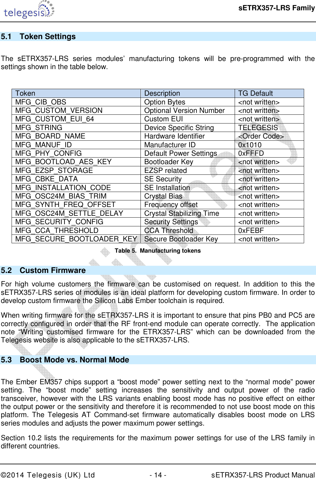  sETRX357-LRS Family ©2014 Telegesis (UK) Ltd  - 14 -          sETRX357-LRS Product Manual  5.1  Token Settings  The  sETRX357-LRS  series  modules’  manufacturing  tokens  will  be  pre-programmed  with  the settings shown in the table below.   Token  Description  TG Default  MFG_CIB_OBS  Option Bytes  &lt;not written&gt; MFG_CUSTOM_VERSION  Optional Version Number  &lt;not written&gt; MFG_CUSTOM_EUI_64  Custom EUI  &lt;not written&gt; MFG_STRING  Device Specific String  TELEGESIS MFG_BOARD_NAME  Hardware Identifier  &lt;Order Code&gt; MFG_MANUF_ID  Manufacturer ID  0x1010 MFG_PHY_CONFIG  Default Power Settings  0xFFFD MFG_BOOTLOAD_AES_KEY  Bootloader Key  &lt;not written&gt; MFG_EZSP_STORAGE  EZSP related  &lt;not written&gt; MFG_CBKE_DATA  SE Security  &lt;not written&gt; MFG_INSTALLATION_CODE  SE Installation  &lt;not written&gt; MFG_OSC24M_BIAS_TRIM  Crystal Bias  &lt;not written&gt; MFG_SYNTH_FREQ_OFFSET  Frequency offset  &lt;not written&gt; MFG_OSC24M_SETTLE_DELAY  Crystal Stabilizing Time  &lt;not written&gt; MFG_SECURITY_CONFIG  Security Settings  &lt;not written&gt; MFG_CCA_THRESHOLD  CCA Threshold  0xFEBF MFG_SECURE_BOOTLOADER_KEY Secure Bootloader Key  &lt;not written&gt; Table 5.  Manufacturing tokens 5.2  Custom Firmware For  high  volume  customers the  firmware  can be  customised  on request.  In  addition  to this  the sETRX357-LRS series of modules is an ideal platform for developing custom firmware. In order to develop custom firmware the Silicon Labs Ember toolchain is required. When writing firmware for the sETRX357-LRS it is important to ensure that pins PB0 and PC5 are correctly configured in order that the RF front-end module can operate correctly.  The application note  “Writing  customised  firmware  for  the  ETRX357-LRS”  which  can  be  downloaded  from  the Telegesis website is also applicable to the sETRX357-LRS. 5.3  Boost Mode vs. Normal Mode  The Ember EM357 chips support a “boost mode” power setting next to the “normal mode” power setting.  The  “boost  mode”  setting  increases  the  sensitivity  and  output  power  of  the  radio transceiver, however with the LRS variants enabling boost mode has no positive effect on either the output power or the sensitivity and therefore it is recommended to not use boost mode on this platform.  The Telegesis  AT  Command-set  firmware  automatically  disables  boost  mode  on  LRS series modules and adjusts the power maximum power settings. Section 10.2 lists the requirements for the maximum power settings for use of the LRS family in different countries. 