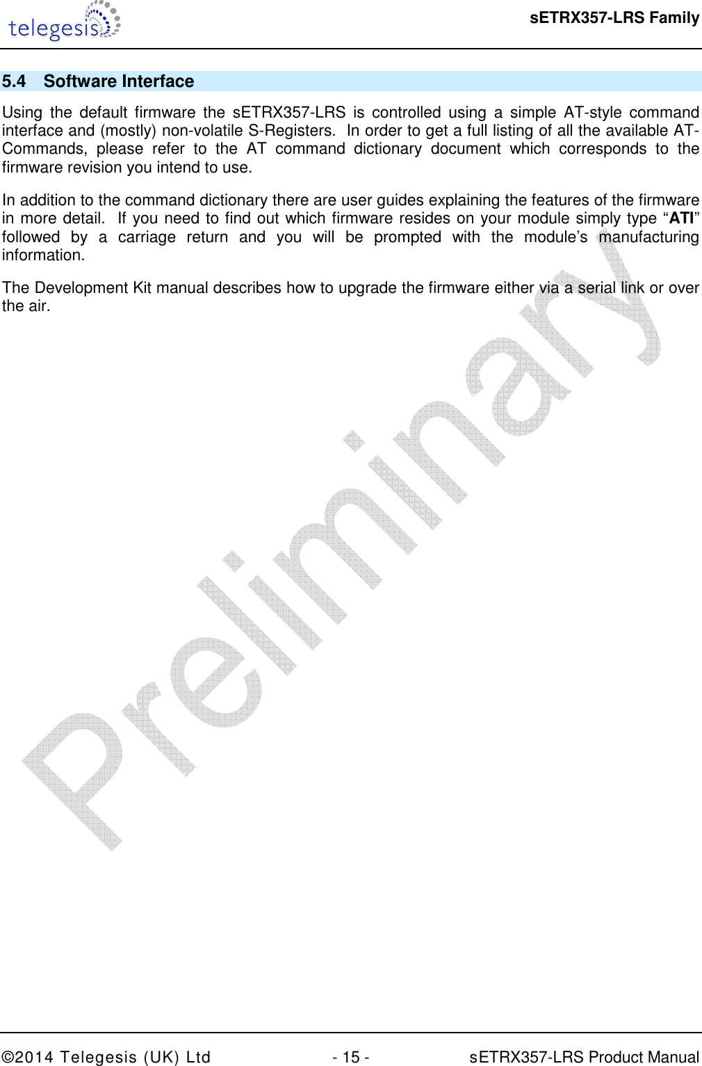  sETRX357-LRS Family ©2014 Telegesis (UK) Ltd  - 15 -          sETRX357-LRS Product Manual  5.4  Software Interface Using  the  default  firmware  the  sETRX357-LRS  is  controlled  using  a  simple  AT-style  command interface and (mostly) non-volatile S-Registers.  In order to get a full listing of all the available AT-Commands,  please  refer  to  the  AT  command  dictionary  document  which  corresponds  to  the firmware revision you intend to use. In addition to the command dictionary there are user guides explaining the features of the firmware in more detail.  If you need to find out which firmware resides on your module simply type “ATI” followed  by  a  carriage  return  and  you  will  be  prompted  with  the  module’s  manufacturing information. The Development Kit manual describes how to upgrade the firmware either via a serial link or over the air. 