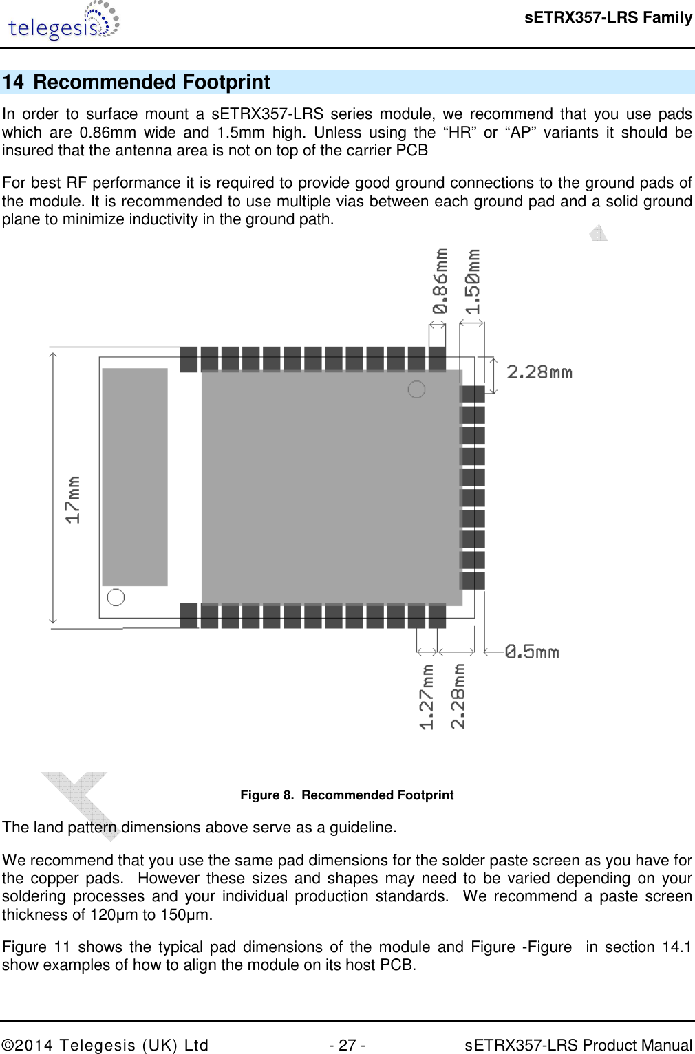  sETRX357-LRS Family ©2014 Telegesis (UK) Ltd  - 27 -          sETRX357-LRS Product Manual  14 Recommended Footprint In  order to  surface  mount  a  sETRX357-LRS series  module,  we  recommend  that you  use pads which  are  0.86mm  wide  and  1.5mm  high.  Unless  using the  “HR”  or  “AP”  variants  it  should  be insured that the antenna area is not on top of the carrier PCB For best RF performance it is required to provide good ground connections to the ground pads of the module. It is recommended to use multiple vias between each ground pad and a solid ground plane to minimize inductivity in the ground path.  Figure 8.  Recommended Footprint The land pattern dimensions above serve as a guideline. We recommend that you use the same pad dimensions for the solder paste screen as you have for the copper pads.  However these sizes and shapes may need to be varied depending on your soldering  processes  and  your  individual  production  standards.  We recommend a  paste  screen thickness of 120µm to 150µm. Figure  11  shows  the typical pad dimensions  of  the module  and Figure -Figure   in section 14.1 show examples of how to align the module on its host PCB.  