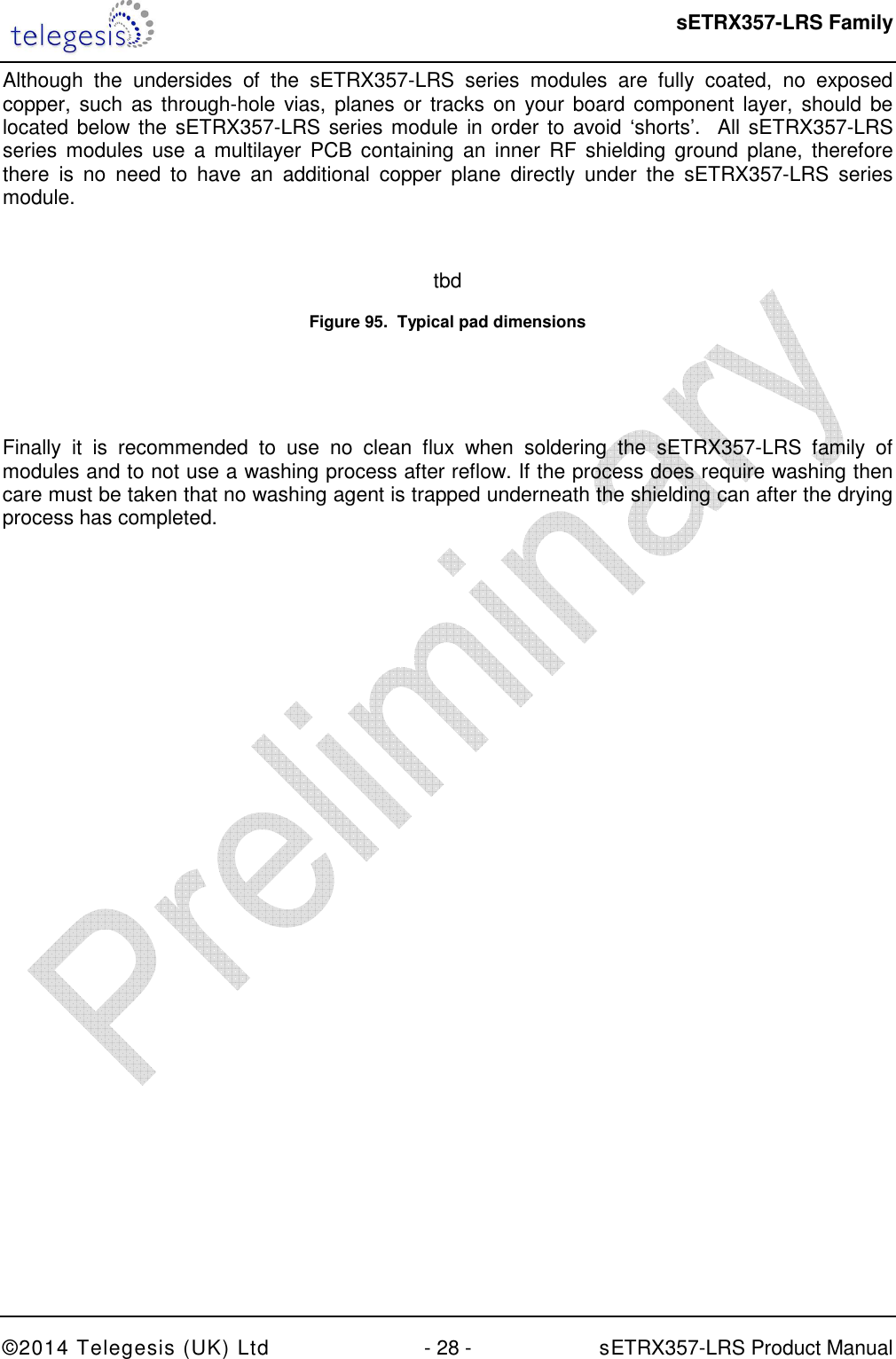  sETRX357-LRS Family ©2014 Telegesis (UK) Ltd  - 28 -          sETRX357-LRS Product Manual  Although  the  undersides  of  the  sETRX357-LRS  series  modules  are  fully  coated,  no  exposed copper, such  as through-hole vias, planes  or  tracks on  your board component layer,  should  be located below the  sETRX357-LRS series module in order to avoid ‘shorts’.  All sETRX357-LRS series  modules use  a multilayer  PCB  containing  an  inner  RF  shielding  ground plane,  therefore there  is  no  need  to  have  an  additional  copper  plane  directly  under  the  sETRX357-LRS  series module.  tbd Figure 95.  Typical pad dimensions   Finally  it  is  recommended  to  use  no  clean  flux  when  soldering  the  sETRX357-LRS  family  of modules and to not use a washing process after reflow. If the process does require washing then care must be taken that no washing agent is trapped underneath the shielding can after the drying process has completed.  
