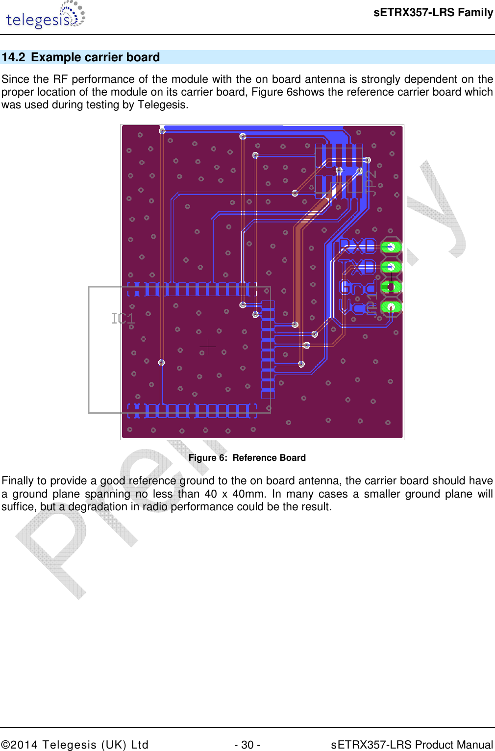  sETRX357-LRS Family ©2014 Telegesis (UK) Ltd  - 30 -          sETRX357-LRS Product Manual  14.2  Example carrier board Since the RF performance of the module with the on board antenna is strongly dependent on the proper location of the module on its carrier board, Figure 6shows the reference carrier board which was used during testing by Telegesis.  Figure 6:  Reference Board Finally to provide a good reference ground to the on board antenna, the carrier board should have a  ground plane spanning  no  less than  40 x 40mm.  In many  cases  a smaller  ground  plane will suffice, but a degradation in radio performance could be the result.  