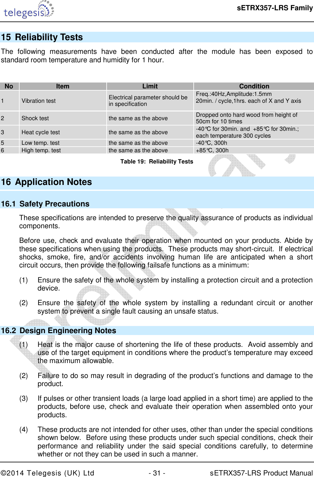  sETRX357-LRS Family ©2014 Telegesis (UK) Ltd  - 31 -          sETRX357-LRS Product Manual  15 Reliability Tests The  following  measurements  have  been  conducted  after  the  module  has  been  exposed  to standard room temperature and humidity for 1 hour.  No Item Limit Condition 1  Vibration test  Electrical parameter should be in specification Freq.:40Hz,Amplitude:1.5mm 20min. / cycle,1hrs. each of X and Y axis  2  Shock test  the same as the above  Dropped onto hard wood from height of 50cm for 10 times 3  Heat cycle test  the same as the above  -40°C for 30min. and  +85°C for 30min.;  each temperature 300 cycles 5  Low temp. test  the same as the above  -40°C, 300h 6  High temp. test  the same as the above  +85°C, 300h Table 19:  Reliability Tests  16 Application Notes 16.1  Safety Precautions These specifications are intended to preserve the quality assurance of products as individual components. Before use, check and evaluate their operation when mounted on your products. Abide by these specifications when using the products.  These products may short-circuit.  If electrical shocks,  smoke,  fire,  and/or  accidents  involving  human  life  are  anticipated  when  a  short circuit occurs, then provide the following failsafe functions as a minimum: (1)  Ensure the safety of the whole system by installing a protection circuit and a protection device. (2)  Ensure  the  safety  of  the  whole  system  by  installing  a  redundant  circuit  or  another system to prevent a single fault causing an unsafe status. 16.2  Design Engineering Notes (1)  Heat is the major cause of shortening the life of these products.  Avoid assembly and use of the target equipment in conditions where the product’s temperature may exceed the maximum allowable. (2)  Failure to do so may result in degrading of the product’s functions and damage to the product. (3)  If pulses or other transient loads (a large load applied in a short time) are applied to the products, before use, check and evaluate their operation when assembled onto your products. (4)  These products are not intended for other uses, other than under the special conditions shown below.  Before using these products under such special conditions, check their performance  and  reliability  under  the  said  special  conditions  carefully,  to  determine whether or not they can be used in such a manner. 