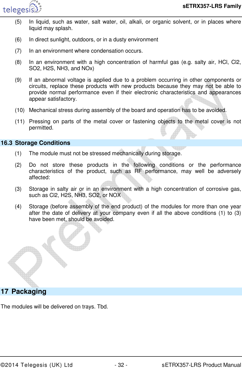  sETRX357-LRS Family ©2014 Telegesis (UK) Ltd  - 32 -          sETRX357-LRS Product Manual  (5)  In liquid, such as water, salt water, oil, alkali, or organic solvent, or in places where liquid may splash. (6)  In direct sunlight, outdoors, or in a dusty environment (7)  In an environment where condensation occurs. (8)  In an  environment with  a  high concentration of  harmful  gas (e.g.  salty  air,  HCl, Cl2, SO2, H2S, NH3, and NOx) (9)  If an abnormal voltage is applied due to a problem occurring in other components or circuits, replace these products with new products because they may not be able to provide normal  performance even if  their electronic characteristics  and  appearances appear satisfactory. (10)  Mechanical stress during assembly of the board and operation has to be avoided. (11)  Pressing  on  parts  of  the  metal  cover  or  fastening  objects  to  the  metal  cover  is  not permitted. 16.3  Storage Conditions (1)  The module must not be stressed mechanically during storage. (2)  Do  not  store  these  products  in  the  following  conditions  or  the  performance characteristics  of  the  product,  such  as  RF  performance,  may  well  be  adversely affected: (3)  Storage in salty air or in an environment with a high concentration of corrosive gas, such as Cl2, H2S, NH3, SO2, or NOX (4)  Storage (before assembly of the end product) of the modules for more than one year after the date of delivery at your company even if  all the above conditions (1) to (3) have been met, should be avoided.      17 Packaging  The modules will be delivered on trays. Tbd. 