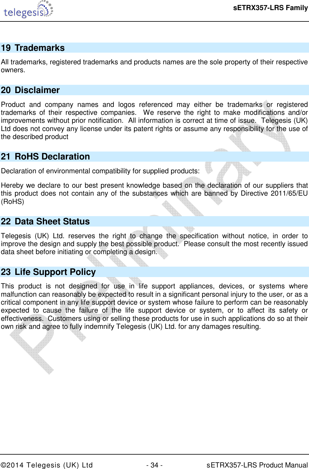  sETRX357-LRS Family ©2014 Telegesis (UK) Ltd  - 34 -          sETRX357-LRS Product Manual   19 Trademarks All trademarks, registered trademarks and products names are the sole property of their respective owners. 20 Disclaimer Product  and  company  names  and  logos  referenced  may  either  be  trademarks  or  registered trademarks  of  their  respective  companies.    We  reserve  the  right  to  make  modifications  and/or improvements without prior notification.  All information is correct at time of issue.  Telegesis (UK) Ltd does not convey any license under its patent rights or assume any responsibility for the use of the described product 21 RoHS Declaration Declaration of environmental compatibility for supplied products: Hereby we declare to our best present knowledge based on the declaration of our suppliers that this product does not contain any of the substances which are banned by Directive 2011/65/EU (RoHS)  22 Data Sheet Status Telegesis  (UK)  Ltd.  reserves  the  right  to  change  the  specification  without  notice,  in  order  to improve the design and supply the best possible product.  Please consult the most recently issued data sheet before initiating or completing a design. 23 Life Support Policy This  product  is  not  designed  for  use  in  life  support  appliances,  devices,  or  systems  where malfunction can reasonably be expected to result in a significant personal injury to the user, or as a critical component in any life support device or system whose failure to perform can be reasonably expected  to  cause  the  failure  of  the  life  support  device  or  system,  or  to  affect  its  safety  or effectiveness.  Customers using or selling these products for use in such applications do so at their own risk and agree to fully indemnify Telegesis (UK) Ltd. for any damages resulting. 