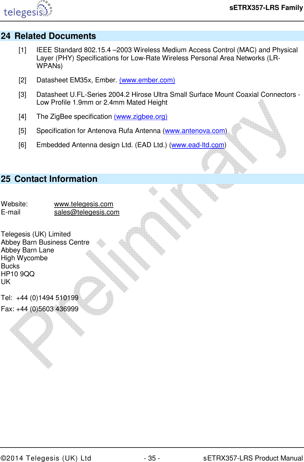  sETRX357-LRS Family ©2014 Telegesis (UK) Ltd  - 35 -          sETRX357-LRS Product Manual  24 Related Documents [1]  IEEE Standard 802.15.4 –2003 Wireless Medium Access Control (MAC) and Physical Layer (PHY) Specifications for Low-Rate Wireless Personal Area Networks (LR-WPANs) [2]  Datasheet EM35x, Ember. (www.ember.com) [3]  Datasheet U.FL-Series 2004.2 Hirose Ultra Small Surface Mount Coaxial Connectors - Low Profile 1.9mm or 2.4mm Mated Height [4]  The ZigBee specification (www.zigbee.org) [5]  Specification for Antenova Rufa Antenna (www.antenova.com) [6]  Embedded Antenna design Ltd. (EAD Ltd.) (www.ead-ltd.com)  25 Contact Information  Website:    www.telegesis.com E-mail    sales@telegesis.com  Telegesis (UK) Limited Abbey Barn Business Centre Abbey Barn Lane High Wycombe Bucks HP10 9QQ UK  Tel:  +44 (0)1494 510199 Fax: +44 (0)5603 436999  