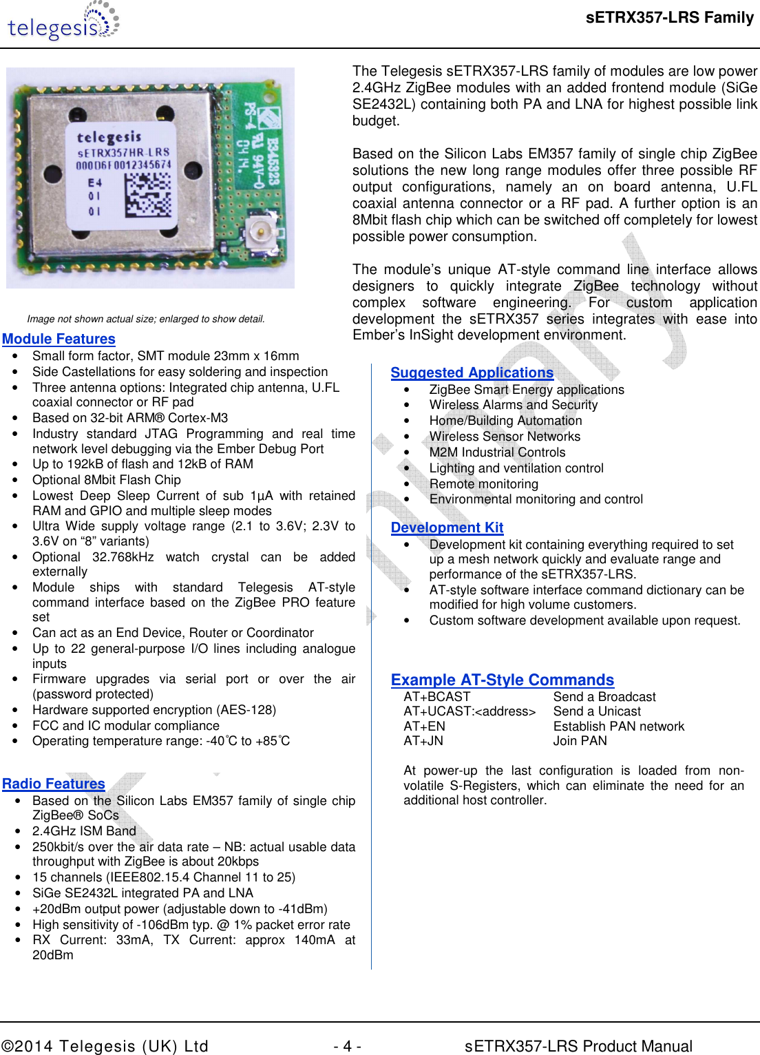  sETRX357-LRS Family  ©2014 Telegesis (UK) Ltd  - 4 -          sETRX357-LRS Product Manual      Image not shown actual size; enlarged to show detail. Module Features •  Small form factor, SMT module 23mm x 16mm •  Side Castellations for easy soldering and inspection •  Three antenna options: Integrated chip antenna, U.FL coaxial connector or RF pad •  Based on 32-bit ARM® Cortex-M3  •  Industry  standard  JTAG  Programming  and  real  time network level debugging via the Ember Debug Port •  Up to 192kB of flash and 12kB of RAM •  Optional 8Mbit Flash Chip •  Lowest  Deep  Sleep  Current  of  sub  1µA  with  retained RAM and GPIO and multiple sleep modes •  Ultra  Wide  supply  voltage  range  (2.1  to  3.6V;  2.3V  to 3.6V on “8” variants) •  Optional  32.768kHz  watch  crystal  can  be  added externally •  Module  ships  with  standard  Telegesis  AT-style command  interface  based  on  the  ZigBee  PRO  feature set •  Can act as an End Device, Router or Coordinator •  Up  to  22 general-purpose  I/O lines including  analogue inputs  •  Firmware  upgrades  via  serial  port  or  over  the  air (password protected) •  Hardware supported encryption (AES-128) •  FCC and IC modular compliance •  Operating temperature range: -40°C to +85°C  The Telegesis sETRX357-LRS family of modules are low power 2.4GHz ZigBee modules with an added frontend module (SiGe SE2432L) containing both PA and LNA for highest possible link budget.   Based on the Silicon Labs EM357 family of single chip ZigBee solutions the new long range modules offer three possible RF output  configurations,  namely  an  on  board  antenna,  U.FL coaxial antenna connector or a RF pad. A further option is an 8Mbit flash chip which can be switched off completely for lowest possible power consumption.  The  module’s  unique  AT-style  command  line  interface  allows designers  to  quickly  integrate  ZigBee  technology  without complex  software  engineering.  For  custom  application development  the  sETRX357  series  integrates  with  ease  into Ember’s InSight development environment. Radio Features •  Based on the Silicon Labs EM357 family of single chip ZigBee®  SoCs •  2.4GHz ISM Band •  250kbit/s over the air data rate – NB: actual usable data throughput with ZigBee is about 20kbps  •  15 channels (IEEE802.15.4 Channel 11 to 25) •  SiGe SE2432L integrated PA and LNA •  +20dBm output power (adjustable down to -41dBm) •  High sensitivity of -106dBm typ. @ 1% packet error rate •  RX  Current:  33mA,  TX  Current:  approx  140mA  at 20dBm • Robust Wi-Fi and Bluetooth coexistence Suggested Applications •  ZigBee Smart Energy applications •  Wireless Alarms and Security  •  Home/Building Automation •  Wireless Sensor Networks •  M2M Industrial Controls •  Lighting and ventilation control •  Remote monitoring •  Environmental monitoring and control Development Kit •  Development kit containing everything required to set up a mesh network quickly and evaluate range and performance of the sETRX357-LRS. •  AT-style software interface command dictionary can be modified for high volume customers. •  Custom software development available upon request. Example AT-Style Commands   AT+BCAST     Send a Broadcast    AT+UCAST:&lt;address&gt;  Send a Unicast   AT+EN       Establish PAN network   AT+JN      Join PAN    At  power-up  the  last  configuration  is  loaded  from  non-  volatile  S-Registers,  which  can  eliminate  the  need  for  an   additional host controller. 