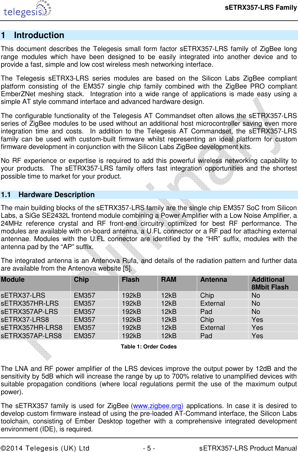  sETRX357-LRS Family ©2014 Telegesis (UK) Ltd  - 5 -          sETRX357-LRS Product Manual  1  Introduction This document describes the Telegesis small form factor sETRX357-LRS family of ZigBee long range  modules  which  have  been  designed  to  be  easily  integrated  into  another  device  and  to provide a fast, simple and low cost wireless mesh networking interface. The  Telegesis  sETRX3-LRS  series  modules  are  based  on  the  Silicon  Labs  ZigBee  compliant platform  consisting  of  the  EM357  single  chip  family  combined  with  the  ZigBee  PRO  compliant EmberZNet meshing stack.   Integration into a wide range of applications is made easy using a simple AT style command interface and advanced hardware design. The configurable functionality of the Telegesis AT Commandset often allows the sETRX357-LRS series of ZigBee modules to be used without an additional host microcontroller saving even more integration  time  and  costs.    In  addition  to  the  Telegesis  AT  Commandset,  the  sETRX357-LRS family  can  be  used  with  custom-built  firmware  whilst  representing  an  ideal  platform  for  custom firmware development in conjunction with the Silicon Labs ZigBee development kits. No RF experience or expertise is required to add this powerful wireless networking capability to your products.   The sETRX357-LRS family  offers fast  integration opportunities and the shortest possible time to market for your product. 1.1  Hardware Description The main building blocks of the sETRX357-LRS family are the single chip EM357 SoC from Silicon Labs, a SiGe SE2432L frontend module combining a Power Amplifier with a Low Noise Amplifier, a 24MHz  reference  crystal  and  RF  front-end  circuitry  optimized  for  best  RF  performance.  The modules are available with on-board antenna, a U.FL connector or a RF pad for attaching external antennae.  Modules  with  the U.FL  connector are  identified by  the “HR”  suffix,  modules  with  the antenna pad by the “AP” suffix. The integrated antenna is an Antenova Rufa, and details of the radiation pattern and further data are available from the Antenova website [5]. Module Chip Flash RAM Antenna Additional 8Mbit Flash  sETRX37-LRS  EM357  192kB  12kB  Chip  No sETRX357HR-LRS  EM357  192kB  12kB  External  No sETRX357AP-LRS   EM357  192kB  12kB  Pad  No sETRX37-LRS8  EM357  192kB  12kB  Chip  Yes sETRX357HR-LRS8  EM357  192kB  12kB  External  Yes sETRX357AP-LRS8  EM357  192kB  12kB  Pad  Yes Table 1: Order Codes  The LNA and RF power amplifier of the LRS devices improve the output power by 12dB and the sensitivity by 5dB which will increase the range by up to 700% relative to unamplified devices with suitable  propagation  conditions  (where  local regulations permit  the  use  of the  maximum  output power). The sETRX357 family is  used for ZigBee (www.zigbee.org) applications. In case it is desired to develop custom firmware instead of using the pre-loaded AT-Command interface, the Silicon Labs toolchain,  consisting  of  Ember  Desktop  together  with  a  comprehensive  integrated  development environment (IDE), is required. 