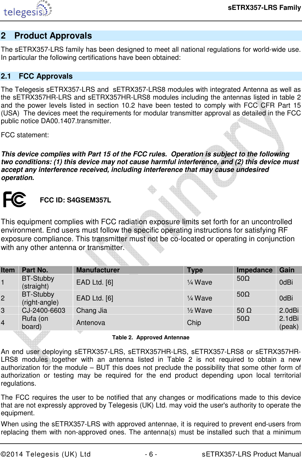  sETRX357-LRS Family ©2014 Telegesis (UK) Ltd  - 6 -          sETRX357-LRS Product Manual  2  Product Approvals The sETRX357-LRS family has been designed to meet all national regulations for world-wide use.  In particular the following certifications have been obtained: 2.1  FCC Approvals The Telegesis sETRX357-LRS and  sETRX357-LRS8 modules with integrated Antenna as well as the sETRX357HR-LRS and sETRX357HR-LRS8 modules including the antennas listed in table 2 and the power levels listed  in  section  10.2  have  been tested to comply with FCC CFR Part  15 (USA)  The devices meet the requirements for modular transmitter approval as detailed in the FCC public notice DA00.1407.transmitter.   FCC statement:  This device complies with Part 15 of the FCC rules.  Operation is subject to the following two conditions: (1) this device may not cause harmful interference, and (2) this device must accept any interference received, including interference that may cause undesired operation.    This equipment complies with FCC radiation exposure limits set forth for an uncontrolled environment. End users must follow the specific operating instructions for satisfying RF exposure compliance. This transmitter must not be co-located or operating in conjunction with any other antenna or transmitter.  Item Part No. Manufacturer Type Impedance Gain 1  BT-Stubby (straight)  EAD Ltd. [6]  ¼ Wave  50Ω 0dBi 2  BT-Stubby (right-angle)  EAD Ltd. [6]  ¼ Wave  50Ω 0dBi 3  CJ-2400-6603  Chang Jia  ½ Wave  50 Ω   2.0dBi 4  Rufa (on board)  Antenova  Chip   50Ω  2.1dBi (peak) Table 2.  Approved Antennae An end user deploying sETRX357-LRS, sETRX357HR-LRS, sETRX357-LRS8 or sETRX357HR-LRS8  modules  together  with  an  antenna  listed  in  Table  2  is  not  required  to  obtain  a  new authorization for the module – BUT this does not preclude the possibility that some other form of authorization  or  testing  may  be  required  for  the  end  product  depending  upon  local  territorial regulations. The FCC requires the user to be notified that any changes or modifications made to this device that are not expressly approved by Telegesis (UK) Ltd. may void the user&apos;s authority to operate the equipment. When using the sETRX357-LRS with approved antennae, it is required to prevent end-users from replacing them with non-approved ones. The antenna(s) must be installed such that a minimum FCC ID: S4GSEM357L 