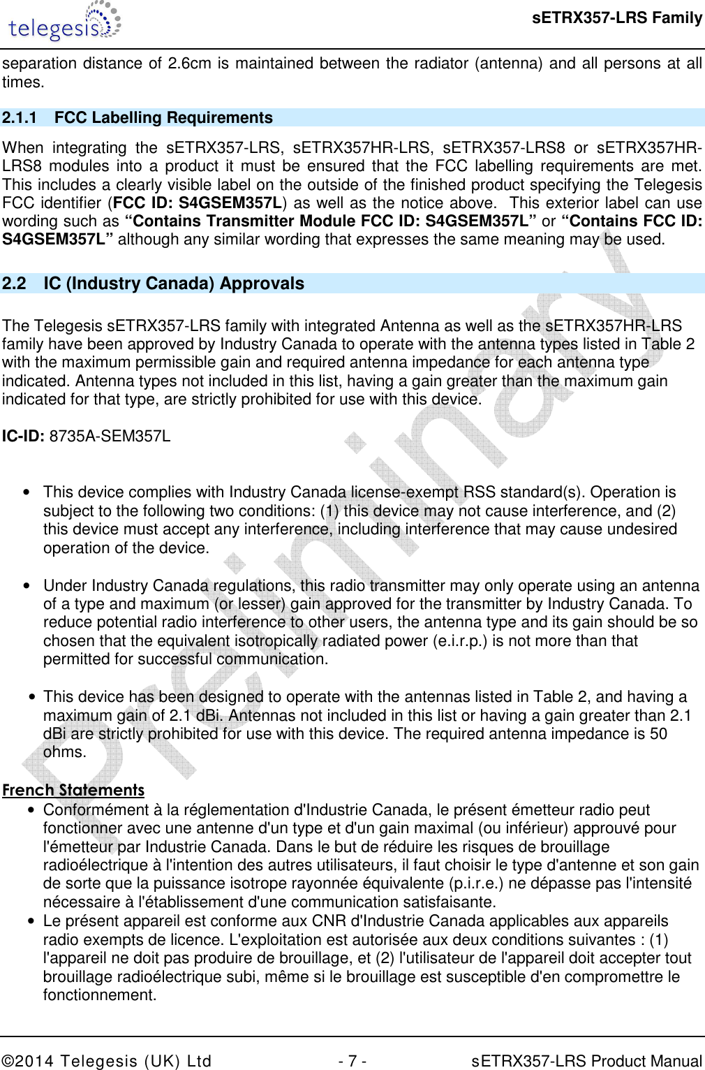  sETRX357-LRS Family ©2014 Telegesis (UK) Ltd  - 7 -          sETRX357-LRS Product Manual  separation distance of 2.6cm is maintained between the radiator (antenna) and all persons at all times. 2.1.1  FCC Labelling Requirements When  integrating  the  sETRX357-LRS,  sETRX357HR-LRS,  sETRX357-LRS8  or  sETRX357HR-LRS8 modules  into  a product  it must  be  ensured  that the  FCC  labelling requirements  are met.  This includes a clearly visible label on the outside of the finished product specifying the Telegesis FCC identifier (FCC ID: S4GSEM357L) as well as the notice above.  This exterior label can use wording such as “Contains Transmitter Module FCC ID: S4GSEM357L” or “Contains FCC ID: S4GSEM357L” although any similar wording that expresses the same meaning may be used. 2.2  IC (Industry Canada) Approvals  The Telegesis sETRX357-LRS family with integrated Antenna as well as the sETRX357HR-LRS family have been approved by Industry Canada to operate with the antenna types listed in Table 2 with the maximum permissible gain and required antenna impedance for each antenna type indicated. Antenna types not included in this list, having a gain greater than the maximum gain indicated for that type, are strictly prohibited for use with this device.  IC-ID: 8735A-SEM357L   •  This device complies with Industry Canada license-exempt RSS standard(s). Operation is subject to the following two conditions: (1) this device may not cause interference, and (2) this device must accept any interference, including interference that may cause undesired operation of the device.  •  Under Industry Canada regulations, this radio transmitter may only operate using an antenna of a type and maximum (or lesser) gain approved for the transmitter by Industry Canada. To reduce potential radio interference to other users, the antenna type and its gain should be so chosen that the equivalent isotropically radiated power (e.i.r.p.) is not more than that permitted for successful communication.  •  This device has been designed to operate with the antennas listed in Table 2, and having a maximum gain of 2.1 dBi. Antennas not included in this list or having a gain greater than 2.1 dBi are strictly prohibited for use with this device. The required antenna impedance is 50 ohms.   French Statements •  Conformément à la réglementation d&apos;Industrie Canada, le présent émetteur radio peut fonctionner avec une antenne d&apos;un type et d&apos;un gain maximal (ou inférieur) approuvé pour l&apos;émetteur par Industrie Canada. Dans le but de réduire les risques de brouillage radioélectrique à l&apos;intention des autres utilisateurs, il faut choisir le type d&apos;antenne et son gain de sorte que la puissance isotrope rayonnée équivalente (p.i.r.e.) ne dépasse pas l&apos;intensité nécessaire à l&apos;établissement d&apos;une communication satisfaisante. •  Le présent appareil est conforme aux CNR d&apos;Industrie Canada applicables aux appareils radio exempts de licence. L&apos;exploitation est autorisée aux deux conditions suivantes : (1) l&apos;appareil ne doit pas produire de brouillage, et (2) l&apos;utilisateur de l&apos;appareil doit accepter tout brouillage radioélectrique subi, même si le brouillage est susceptible d&apos;en compromettre le fonctionnement.  