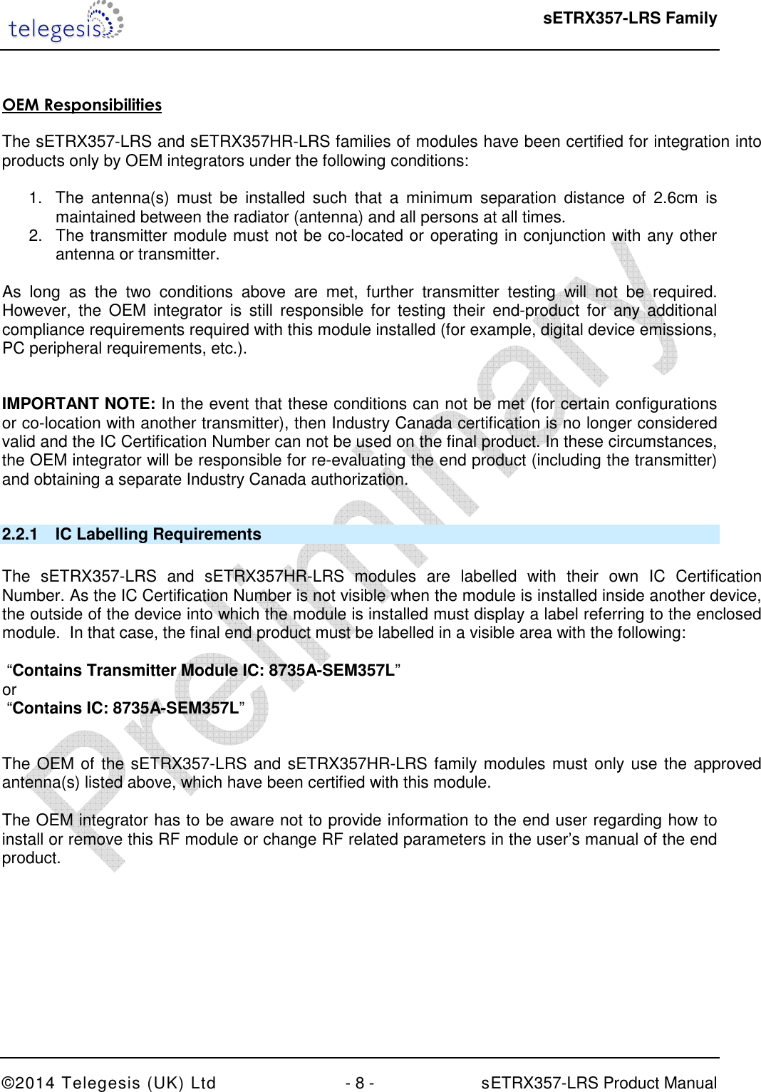  sETRX357-LRS Family ©2014 Telegesis (UK) Ltd  - 8 -          sETRX357-LRS Product Manual    OEM Responsibilities   The sETRX357-LRS and sETRX357HR-LRS families of modules have been certified for integration into products only by OEM integrators under the following conditions:   1.  The  antenna(s)  must  be  installed  such  that  a  minimum  separation  distance  of  2.6cm  is maintained between the radiator (antenna) and all persons at all times. 2.  The transmitter module must not be co-located or operating in conjunction with any other antenna or transmitter.   As  long  as  the  two  conditions  above  are  met,  further  transmitter  testing  will  not  be  required. However,  the  OEM  integrator  is  still  responsible  for  testing  their  end-product  for  any  additional compliance requirements required with this module installed (for example, digital device emissions, PC peripheral requirements, etc.).   IMPORTANT NOTE: In the event that these conditions can not be met (for certain configurations or co-location with another transmitter), then Industry Canada certification is no longer considered valid and the IC Certification Number can not be used on the final product. In these circumstances, the OEM integrator will be responsible for re-evaluating the end product (including the transmitter) and obtaining a separate Industry Canada authorization.  2.2.1  IC Labelling Requirements   The  sETRX357-LRS  and  sETRX357HR-LRS  modules  are  labelled  with  their  own  IC  Certification Number. As the IC Certification Number is not visible when the module is installed inside another device, the outside of the device into which the module is installed must display a label referring to the enclosed module.  In that case, the final end product must be labelled in a visible area with the following:    “Contains Transmitter Module IC: 8735A-SEM357L” or   “Contains IC: 8735A-SEM357L”   The OEM of the sETRX357-LRS and sETRX357HR-LRS family modules must only use the approved antenna(s) listed above, which have been certified with this module.  The OEM integrator has to be aware not to provide information to the end user regarding how to install or remove this RF module or change RF related parameters in the user’s manual of the end product.    