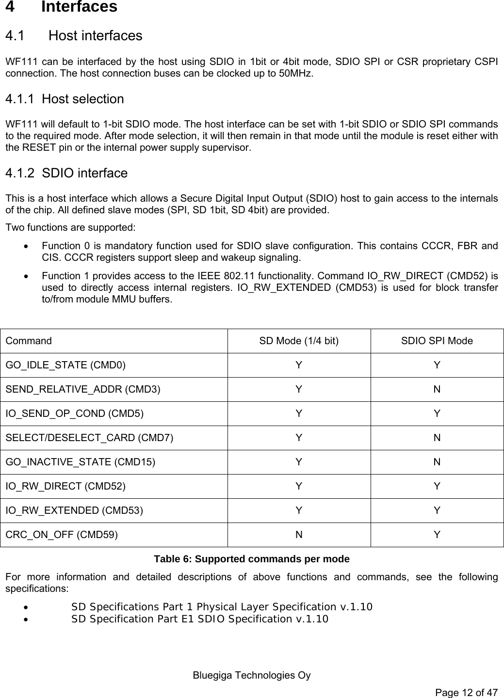   Bluegiga Technologies Oy Page 12 of 47 4 Interfaces 4.1 Host interfaces WF111 can be interfaced by the host using SDIO in 1bit or 4bit mode, SDIO SPI or CSR proprietary CSPI connection. The host connection buses can be clocked up to 50MHz. 4.1.1 Host selection WF111 will default to 1-bit SDIO mode. The host interface can be set with 1-bit SDIO or SDIO SPI commands to the required mode. After mode selection, it will then remain in that mode until the module is reset either with the RESET pin or the internal power supply supervisor. 4.1.2 SDIO interface This is a host interface which allows a Secure Digital Input Output (SDIO) host to gain access to the internals of the chip. All defined slave modes (SPI, SD 1bit, SD 4bit) are provided.  Two functions are supported:   Function 0 is mandatory function used for SDIO slave configuration. This contains CCCR, FBR and CIS. CCCR registers support sleep and wakeup signaling.   Function 1 provides access to the IEEE 802.11 functionality. Command IO_RW_DIRECT (CMD52) is used to directly access internal registers. IO_RW_EXTENDED (CMD53) is used for block transfer to/from module MMU buffers.  Command  SD Mode (1/4 bit)  SDIO SPI Mode GO_IDLE_STATE (CMD0)  Y  Y SEND_RELATIVE_ADDR (CMD3)  Y  N IO_SEND_OP_COND (CMD5)  Y  Y SELECT/DESELECT_CARD (CMD7)  Y  N GO_INACTIVE_STATE (CMD15)  Y  N IO_RW_DIRECT (CMD52)  Y  Y IO_RW_EXTENDED (CMD53)  Y  Y CRC_ON_OFF (CMD59)  N  Y Table 6: Supported commands per mode For more information and detailed descriptions of above functions and commands, see the following specifications:  SD Specifications Part 1 Physical Layer Specification v.1.10  SD Specification Part E1 SDIO Specification v.1.10   