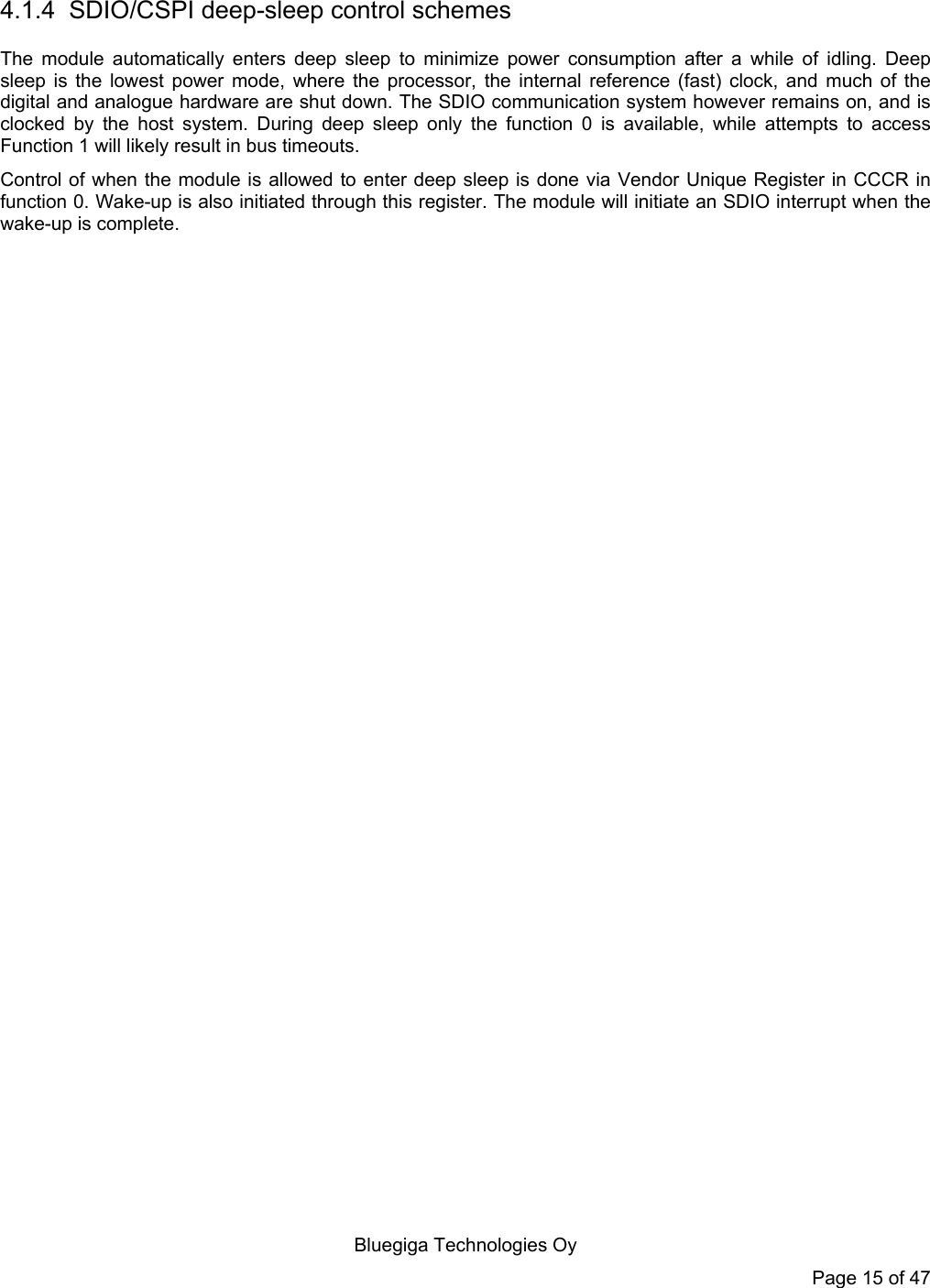   Bluegiga Technologies Oy Page 15 of 47  4.1.4  SDIO/CSPI deep-sleep control schemes The module automatically enters deep sleep to minimize power consumption after a while of idling. Deep sleep is the lowest power mode, where the processor, the internal reference (fast) clock, and much of the digital and analogue hardware are shut down. The SDIO communication system however remains on, and is clocked by the host system. During deep sleep only the function 0 is available, while attempts to access Function 1 will likely result in bus timeouts.  Control of when the module is allowed to enter deep sleep is done via Vendor Unique Register in CCCR in function 0. Wake-up is also initiated through this register. The module will initiate an SDIO interrupt when the wake-up is complete. 