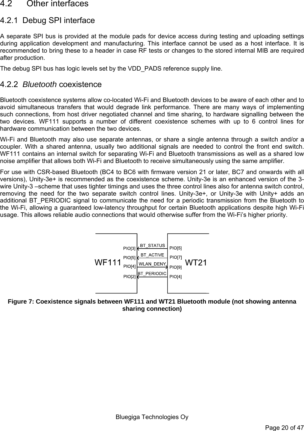   Bluegiga Technologies Oy Page 20 of 47 4.2 Other interfaces 4.2.1  Debug SPI interface A separate SPI bus is provided at the module pads for device access during testing and uploading settings during application development and manufacturing. This interface cannot be used as a host interface. It is recommended to bring these to a header in case RF tests or changes to the stored internal MIB are required after production. The debug SPI bus has logic levels set by the VDD_PADS reference supply line. 4.2.2  Bluetooth coexistence Bluetooth coexistence systems allow co-located Wi-Fi and Bluetooth devices to be aware of each other and to avoid simultaneous transfers that would degrade link performance. There are many ways of implementing such connections, from host driver negotiated channel and time sharing, to hardware signalling between the two devices. WF111 supports a number of different coexistence schemes with up to 6 control lines for hardware communication between the two devices. Wi-Fi and Bluetooth may also use separate antennas, or share a single antenna through a switch and/or a coupler. With a shared antenna, usually two additional signals are needed to control the front end switch. WF111 contains an internal switch for separating Wi-Fi and Bluetooth transmissions as well as a shared low noise amplifier that allows both Wi-Fi and Bluetooth to receive simultaneously using the same amplifier. For use with CSR-based Bluetooth (BC4 to BC6 with firmware version 21 or later, BC7 and onwards with all versions), Unity-3e+ is recommended as the coexistence scheme. Unity-3e is an enhanced version of the 3-wire Unity-3 –scheme that uses tighter timings and uses the three control lines also for antenna switch control, removing the need for the two separate switch control lines. Unity-3e+, or Unity-3e with Unity+ adds an additional BT_PERIODIC signal to communicate the need for a periodic transmission from the Bluetooth to the Wi-Fi, allowing a guaranteed low-latency throughput for certain Bluetooth applications despite high Wi-Fi usage. This allows reliable audio connections that would otherwise suffer from the Wi-Fi’s higher priority.   Figure 7: Coexistence signals between WF111 and WT21 Bluetooth module (not showing antenna sharing connection)  