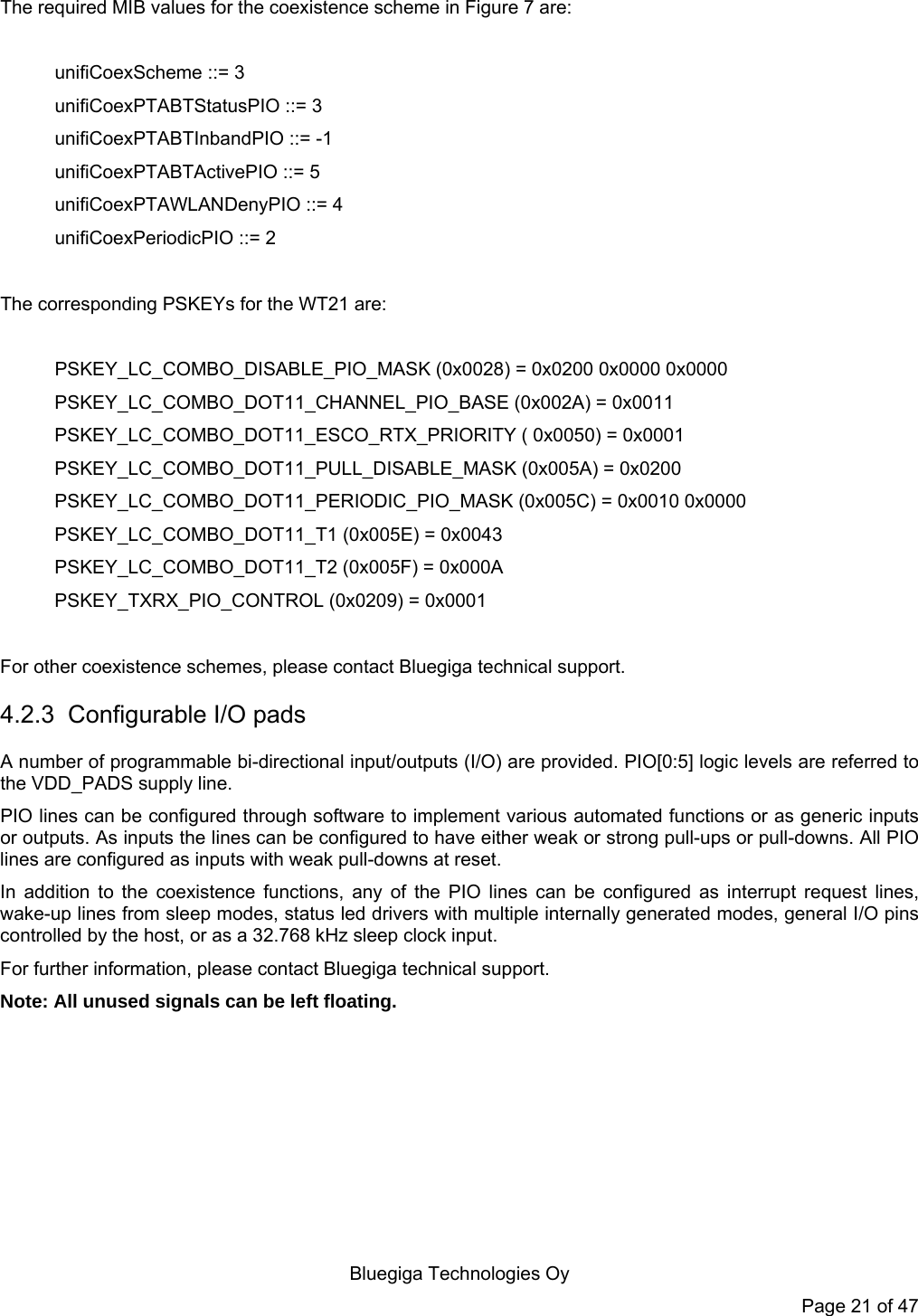   Bluegiga Technologies Oy Page 21 of 47 The required MIB values for the coexistence scheme in Figure 7 are:  unifiCoexScheme ::= 3  unifiCoexPTABTStatusPIO ::= 3  unifiCoexPTABTInbandPIO ::= -1  unifiCoexPTABTActivePIO ::= 5  unifiCoexPTAWLANDenyPIO ::= 4 unifiCoexPeriodicPIO ::= 2  The corresponding PSKEYs for the WT21 are:  PSKEY_LC_COMBO_DISABLE_PIO_MASK (0x0028) = 0x0200 0x0000 0x0000 PSKEY_LC_COMBO_DOT11_CHANNEL_PIO_BASE (0x002A) = 0x0011 PSKEY_LC_COMBO_DOT11_ESCO_RTX_PRIORITY ( 0x0050) = 0x0001 PSKEY_LC_COMBO_DOT11_PULL_DISABLE_MASK (0x005A) = 0x0200 PSKEY_LC_COMBO_DOT11_PERIODIC_PIO_MASK (0x005C) = 0x0010 0x0000 PSKEY_LC_COMBO_DOT11_T1 (0x005E) = 0x0043 PSKEY_LC_COMBO_DOT11_T2 (0x005F) = 0x000A PSKEY_TXRX_PIO_CONTROL (0x0209) = 0x0001  For other coexistence schemes, please contact Bluegiga technical support. 4.2.3  Configurable I/O pads A number of programmable bi-directional input/outputs (I/O) are provided. PIO[0:5] logic levels are referred to the VDD_PADS supply line. PIO lines can be configured through software to implement various automated functions or as generic inputs or outputs. As inputs the lines can be configured to have either weak or strong pull-ups or pull-downs. All PIO lines are configured as inputs with weak pull-downs at reset. In addition to the coexistence functions, any of the PIO lines can be configured as interrupt request lines, wake-up lines from sleep modes, status led drivers with multiple internally generated modes, general I/O pins controlled by the host, or as a 32.768 kHz sleep clock input.  For further information, please contact Bluegiga technical support. Note: All unused signals can be left floating. 