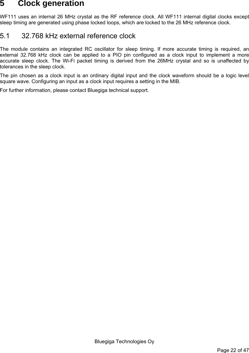   Bluegiga Technologies Oy Page 22 of 47 5 Clock generation WF111 uses an internal 26 MHz crystal as the RF reference clock. All WF111 internal digital clocks except sleep timing are generated using phase locked loops, which are locked to the 26 MHz reference clock.  5.1  32.768 kHz external reference clock The module contains an integrated RC oscillator for sleep timing. If more accurate timing is required, an external 32.768 kHz clock can be applied to a PIO pin configured as a clock input to implement a more accurate sleep clock. The Wi-Fi packet timing is derived from the 26MHz crystal and so is unaffected by tolerances in the sleep clock. The pin chosen as a clock input is an ordinary digital input and the clock waveform should be a logic level square wave. Configuring an input as a clock input requires a setting in the MIB.  For further information, please contact Bluegiga technical support.  