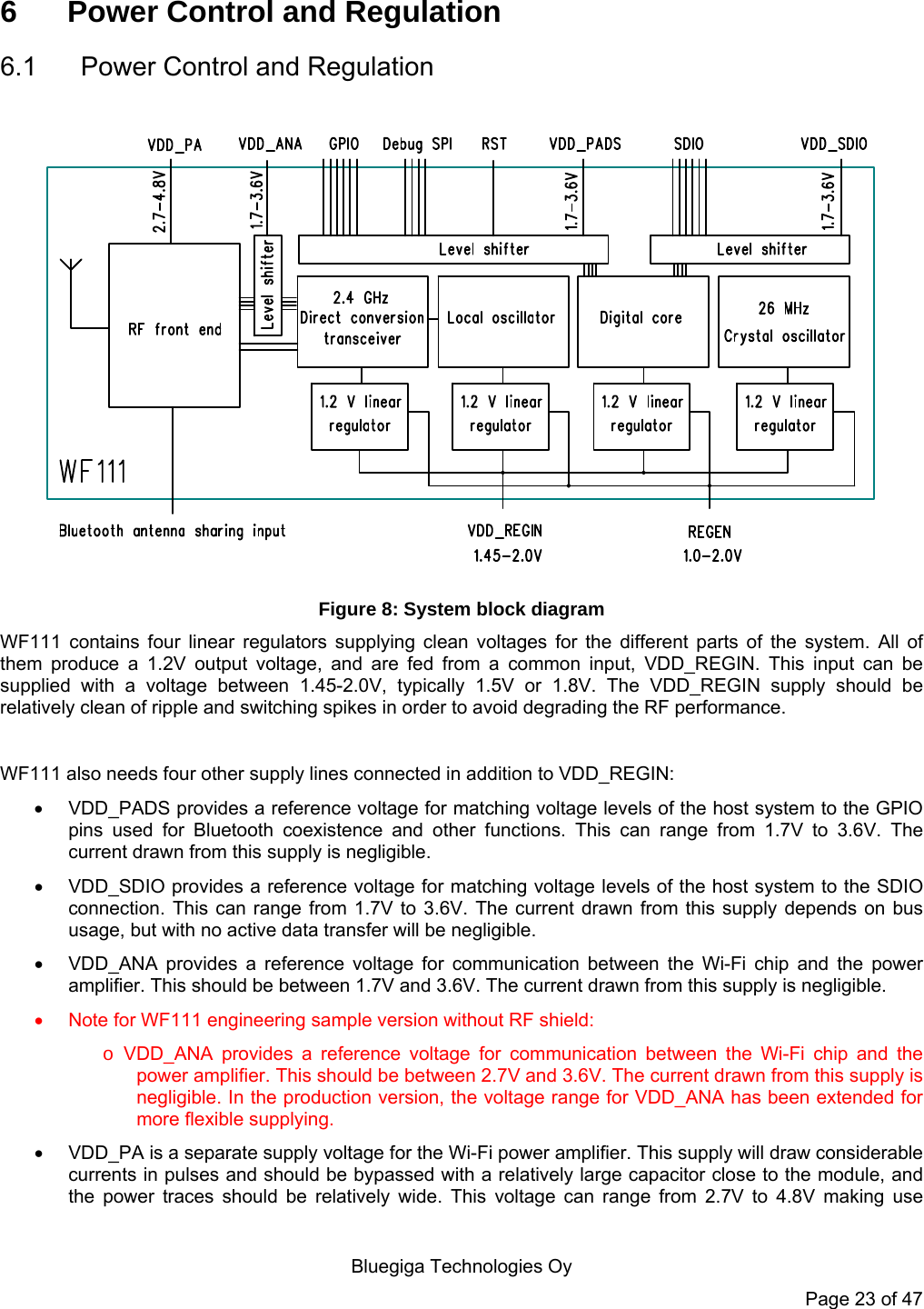   Bluegiga Technologies Oy Page 23 of 47 6  Power Control and Regulation 6.1  Power Control and Regulation  Figure 8: System block diagram WF111 contains four linear regulators supplying clean voltages for the different parts of the system. All of them produce a 1.2V output voltage, and are fed from a common input, VDD_REGIN. This input can be supplied with a voltage between 1.45-2.0V, typically 1.5V or 1.8V. The VDD_REGIN supply should be relatively clean of ripple and switching spikes in order to avoid degrading the RF performance.   WF111 also needs four other supply lines connected in addition to VDD_REGIN:    VDD_PADS provides a reference voltage for matching voltage levels of the host system to the GPIO pins used for Bluetooth coexistence and other functions. This can range from 1.7V to 3.6V. The current drawn from this supply is negligible.   VDD_SDIO provides a reference voltage for matching voltage levels of the host system to the SDIO connection. This can range from 1.7V to 3.6V. The current drawn from this supply depends on bus usage, but with no active data transfer will be negligible.   VDD_ANA provides a reference voltage for communication between the Wi-Fi chip and the power amplifier. This should be between 1.7V and 3.6V. The current drawn from this supply is negligible.   Note for WF111 engineering sample version without RF shield: o VDD_ANA provides a reference voltage for communication between the Wi-Fi chip and the power amplifier. This should be between 2.7V and 3.6V. The current drawn from this supply is negligible. In the production version, the voltage range for VDD_ANA has been extended for more flexible supplying.   VDD_PA is a separate supply voltage for the Wi-Fi power amplifier. This supply will draw considerable currents in pulses and should be bypassed with a relatively large capacitor close to the module, and the power traces should be relatively wide. This voltage can range from 2.7V to 4.8V making use 