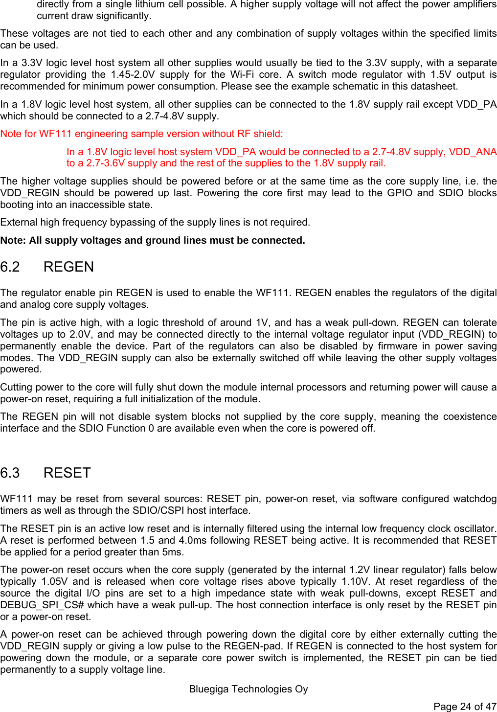   Bluegiga Technologies Oy Page 24 of 47 directly from a single lithium cell possible. A higher supply voltage will not affect the power amplifiers current draw significantly. These voltages are not tied to each other and any combination of supply voltages within the specified limits can be used. In a 3.3V logic level host system all other supplies would usually be tied to the 3.3V supply, with a separate regulator providing the 1.45-2.0V supply for the Wi-Fi core. A switch mode regulator with 1.5V output is recommended for minimum power consumption. Please see the example schematic in this datasheet. In a 1.8V logic level host system, all other supplies can be connected to the 1.8V supply rail except VDD_PA which should be connected to a 2.7-4.8V supply. Note for WF111 engineering sample version without RF shield: In a 1.8V logic level host system VDD_PA would be connected to a 2.7-4.8V supply, VDD_ANA to a 2.7-3.6V supply and the rest of the supplies to the 1.8V supply rail. The higher voltage supplies should be powered before or at the same time as the core supply line, i.e. the VDD_REGIN should be powered up last. Powering the core first may lead to the GPIO and SDIO blocks booting into an inaccessible state.  External high frequency bypassing of the supply lines is not required. Note: All supply voltages and ground lines must be connected. 6.2 REGEN The regulator enable pin REGEN is used to enable the WF111. REGEN enables the regulators of the digital and analog core supply voltages. The pin is active high, with a logic threshold of around 1V, and has a weak pull-down. REGEN can tolerate voltages up to 2.0V, and may be connected directly to the internal voltage regulator input (VDD_REGIN) to permanently enable the device. Part of the regulators can also be disabled by firmware in power saving modes. The VDD_REGIN supply can also be externally switched off while leaving the other supply voltages powered. Cutting power to the core will fully shut down the module internal processors and returning power will cause a power-on reset, requiring a full initialization of the module. The REGEN pin will not disable system blocks not supplied by the core supply, meaning the coexistence interface and the SDIO Function 0 are available even when the core is powered off.  6.3 RESET WF111 may be reset from several sources: RESET pin, power-on reset, via software configured watchdog timers as well as through the SDIO/CSPI host interface. The RESET pin is an active low reset and is internally filtered using the internal low frequency clock oscillator. A reset is performed between 1.5 and 4.0ms following RESET being active. It is recommended that RESET be applied for a period greater than 5ms. The power-on reset occurs when the core supply (generated by the internal 1.2V linear regulator) falls below typically 1.05V and is released when core voltage rises above typically 1.10V. At reset regardless of the source the digital I/O pins are set to a high impedance state with weak pull-downs, except RESET and DEBUG_SPI_CS# which have a weak pull-up. The host connection interface is only reset by the RESET pin or a power-on reset. A power-on reset can be achieved through powering down the digital core by either externally cutting the VDD_REGIN supply or giving a low pulse to the REGEN-pad. If REGEN is connected to the host system for powering down the module, or a separate core power switch is implemented, the RESET pin can be tied permanently to a supply voltage line. 