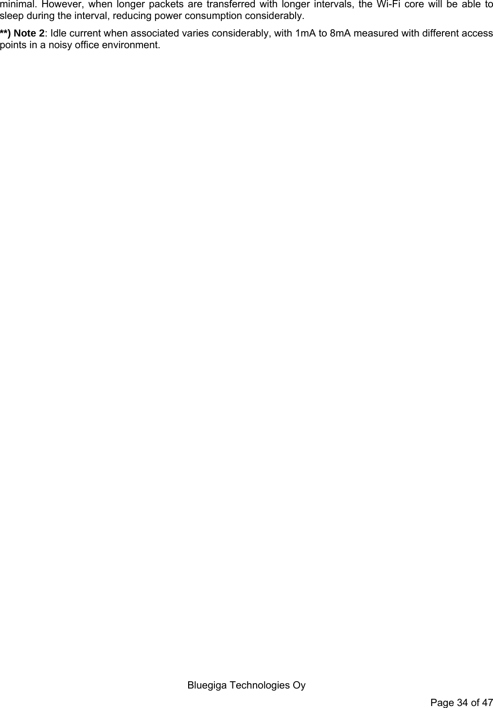   Bluegiga Technologies Oy Page 34 of 47 minimal. However, when longer packets are transferred with longer intervals, the Wi-Fi core will be able to sleep during the interval, reducing power consumption considerably. **) Note 2: Idle current when associated varies considerably, with 1mA to 8mA measured with different access points in a noisy office environment. 