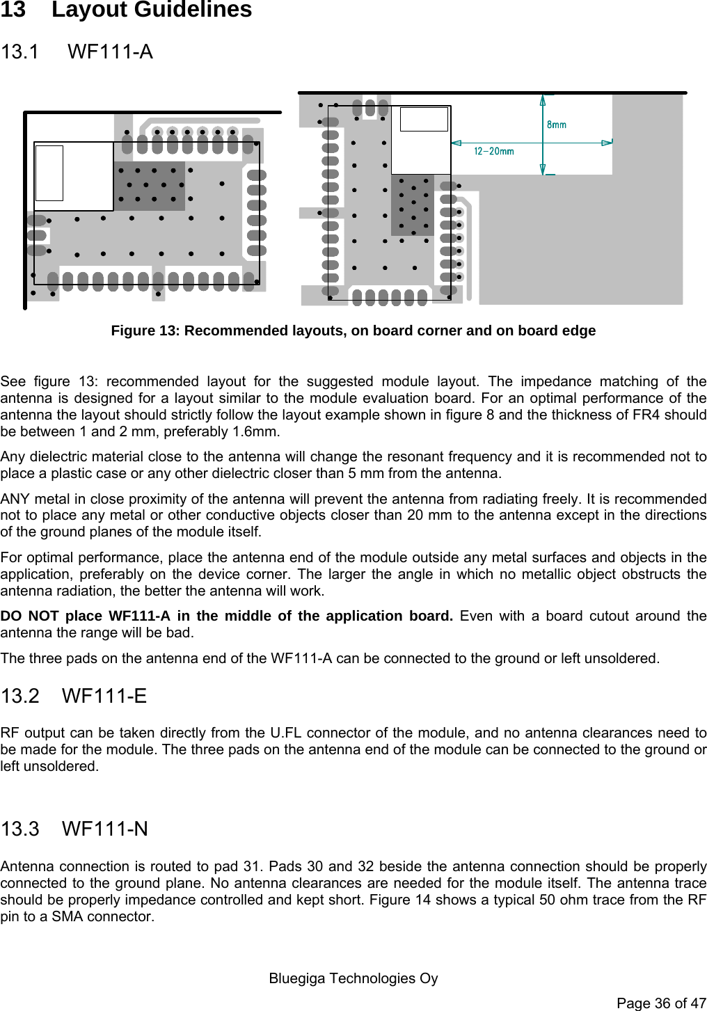   Bluegiga Technologies Oy Page 36 of 47 13 Layout Guidelines 13.1  WF111-A     Figure 13: Recommended layouts, on board corner and on board edge   See figure 13: recommended layout for the suggested module layout. The impedance matching of the antenna is designed for a layout similar to the module evaluation board. For an optimal performance of the antenna the layout should strictly follow the layout example shown in figure 8 and the thickness of FR4 should be between 1 and 2 mm, preferably 1.6mm.  Any dielectric material close to the antenna will change the resonant frequency and it is recommended not to place a plastic case or any other dielectric closer than 5 mm from the antenna.  ANY metal in close proximity of the antenna will prevent the antenna from radiating freely. It is recommended not to place any metal or other conductive objects closer than 20 mm to the antenna except in the directions of the ground planes of the module itself.  For optimal performance, place the antenna end of the module outside any metal surfaces and objects in the application, preferably on the device corner. The larger the angle in which no metallic object obstructs the antenna radiation, the better the antenna will work. DO NOT place WF111-A in the middle of the application board. Even with a board cutout around the antenna the range will be bad. The three pads on the antenna end of the WF111-A can be connected to the ground or left unsoldered. 13.2 WF111-E RF output can be taken directly from the U.FL connector of the module, and no antenna clearances need to be made for the module. The three pads on the antenna end of the module can be connected to the ground or left unsoldered.  13.3 WF111-N Antenna connection is routed to pad 31. Pads 30 and 32 beside the antenna connection should be properly connected to the ground plane. No antenna clearances are needed for the module itself. The antenna trace should be properly impedance controlled and kept short. Figure 14 shows a typical 50 ohm trace from the RF pin to a SMA connector.  