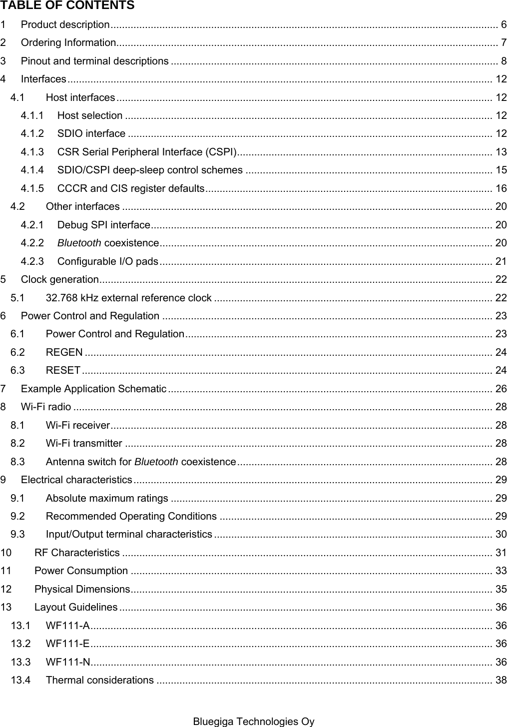   Bluegiga Technologies Oy TABLE OF CONTENTS 1 Product description ....................................................................................................................................... 6 2 Ordering Information..................................................................................................................................... 7 3 Pinout and terminal descriptions .................................................................................................................. 8 4 Interfaces .................................................................................................................................................... 12 4.1 Host interfaces ................................................................................................................................... 12 4.1.1 Host selection ................................................................................................................................ 12 4.1.2 SDIO interface ............................................................................................................................... 12 4.1.3 CSR Serial Peripheral Interface (CSPI) ......................................................................................... 13 4.1.4 SDIO/CSPI deep-sleep control schemes ...................................................................................... 15 4.1.5 CCCR and CIS register defaults .................................................................................................... 16 4.2 Other interfaces ................................................................................................................................. 20 4.2.1 Debug SPI interface ....................................................................................................................... 20 4.2.2 Bluetooth coexistence .................................................................................................................... 20 4.2.3 Configurable I/O pads .................................................................................................................... 21 5 Clock generation ......................................................................................................................................... 22 5.1 32.768 kHz external reference clock ................................................................................................. 22 6 Power Control and Regulation ................................................................................................................... 23 6.1 Power Control and Regulation ........................................................................................................... 23 6.2 REGEN .............................................................................................................................................. 24 6.3 RESET ............................................................................................................................................... 24 7 Example Application Schematic ................................................................................................................. 26 8 Wi-Fi radio .................................................................................................................................................. 28 8.1 Wi-Fi receiver ..................................................................................................................................... 28 8.2 Wi-Fi transmitter ................................................................................................................................ 28 8.3 Antenna switch for Bluetooth coexistence ......................................................................................... 28 9 Electrical characteristics ............................................................................................................................. 29 9.1 Absolute maximum ratings ................................................................................................................ 29 9.2 Recommended Operating Conditions ............................................................................................... 29 9.3 Input/Output terminal characteristics ................................................................................................. 30 10 RF Characteristics ................................................................................................................................. 31 11 Power Consumption .............................................................................................................................. 33 12 Physical Dimensions .............................................................................................................................. 35 13 Layout Guidelines .................................................................................................................................. 36 13.1 WF111-A ............................................................................................................................................ 36 13.2 WF111-E ............................................................................................................................................ 36 13.3 WF111-N ............................................................................................................................................ 36 13.4 Thermal considerations ..................................................................................................................... 38 