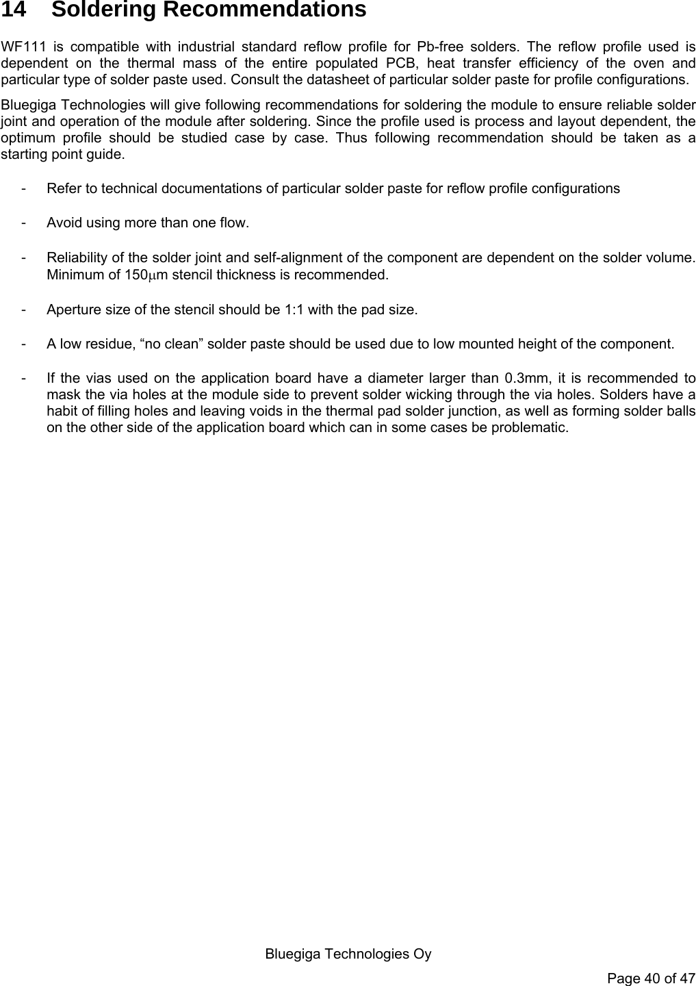   Bluegiga Technologies Oy Page 40 of 47 14 Soldering Recommendations WF111 is compatible with industrial standard reflow profile for Pb-free solders. The reflow profile used is dependent on the thermal mass of the entire populated PCB, heat transfer efficiency of the oven and particular type of solder paste used. Consult the datasheet of particular solder paste for profile configurations.  Bluegiga Technologies will give following recommendations for soldering the module to ensure reliable solder joint and operation of the module after soldering. Since the profile used is process and layout dependent, the optimum profile should be studied case by case. Thus following recommendation should be taken as a starting point guide.  -  Refer to technical documentations of particular solder paste for reflow profile configurations -  Avoid using more than one flow.  -  Reliability of the solder joint and self-alignment of the component are dependent on the solder volume. Minimum of 150m stencil thickness is recommended.  -  Aperture size of the stencil should be 1:1 with the pad size.  -  A low residue, “no clean” solder paste should be used due to low mounted height of the component. -  If the vias used on the application board have a diameter larger than 0.3mm, it is recommended to mask the via holes at the module side to prevent solder wicking through the via holes. Solders have a habit of filling holes and leaving voids in the thermal pad solder junction, as well as forming solder balls on the other side of the application board which can in some cases be problematic.   