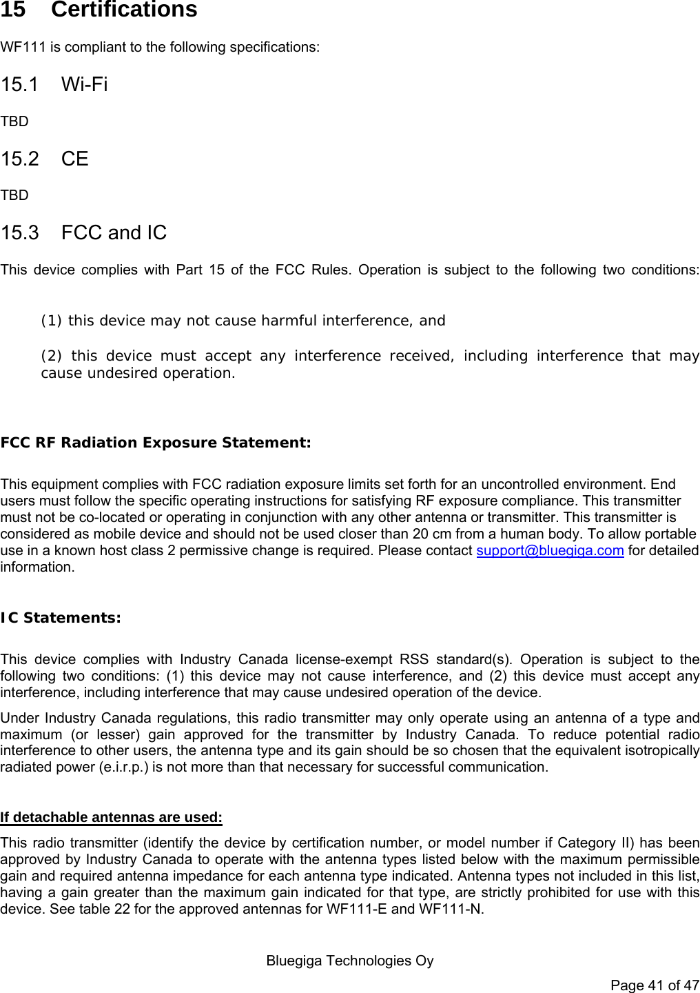   Bluegiga Technologies Oy Page 41 of 47 15 Certifications WF111 is compliant to the following specifications: 15.1 Wi-Fi TBD 15.2 CE TBD 15.3 FCC and IC This device complies with Part 15 of the FCC Rules. Operation is subject to the following two conditions:  (1) this device may not cause harmful interference, and  (2) this device must accept any interference received, including interference that may cause undesired operation.  FCC RF Radiation Exposure Statement:  This equipment complies with FCC radiation exposure limits set forth for an uncontrolled environment. End users must follow the specific operating instructions for satisfying RF exposure compliance. This transmitter must not be co-located or operating in conjunction with any other antenna or transmitter. This transmitter is considered as mobile device and should not be used closer than 20 cm from a human body. To allow portable use in a known host class 2 permissive change is required. Please contact support@bluegiga.com for detailed information.    IC Statements:  This device complies with Industry Canada license-exempt RSS standard(s). Operation is subject to the following two conditions: (1) this device may not cause interference, and (2) this device must accept any interference, including interference that may cause undesired operation of the device. Under Industry Canada regulations, this radio transmitter may only operate using an antenna of a type and maximum (or lesser) gain approved for the transmitter by Industry Canada. To reduce potential radio interference to other users, the antenna type and its gain should be so chosen that the equivalent isotropically radiated power (e.i.r.p.) is not more than that necessary for successful communication.  If detachable antennas are used: This radio transmitter (identify the device by certification number, or model number if Category II) has been approved by Industry Canada to operate with the antenna types listed below with the maximum permissible gain and required antenna impedance for each antenna type indicated. Antenna types not included in this list, having a gain greater than the maximum gain indicated for that type, are strictly prohibited for use with this device. See table 22 for the approved antennas for WF111-E and WF111-N.  