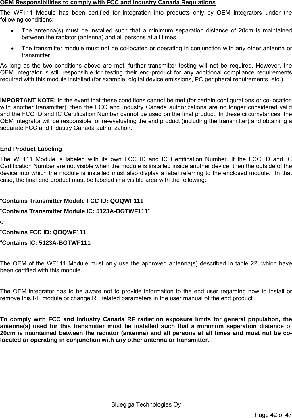   Bluegiga Technologies Oy Page 42 of 47 OEM Responsibilities to comply with FCC and Industry Canada Regulations The WF111 Module has been certified for integration into products only by OEM integrators under the following conditions:    The antenna(s) must be installed such that a minimum separation distance of 20cm is maintained between the radiator (antenna) and all persons at all times.   The transmitter module must not be co-located or operating in conjunction with any other antenna or transmitter.  As long as the two conditions above are met, further transmitter testing will not be required. However, the OEM integrator is still responsible for testing their end-product for any additional compliance requirements required with this module installed (for example, digital device emissions, PC peripheral requirements, etc.).  IMPORTANT NOTE: In the event that these conditions cannot be met (for certain configurations or co-location with another transmitter), then the FCC and Industry Canada authorizations are no longer considered valid and the FCC ID and IC Certification Number cannot be used on the final product. In these circumstances, the OEM integrator will be responsible for re-evaluating the end product (including the transmitter) and obtaining a separate FCC and Industry Canada authorization.  End Product Labeling The WF111 Module is labeled with its own FCC ID and IC Certification Number. If the FCC ID and IC Certification Number are not visible when the module is installed inside another device, then the outside of the device into which the module is installed must also display a label referring to the enclosed module.  In that case, the final end product must be labeled in a visible area with the following:   “Contains Transmitter Module FCC ID: QOQWF111” “Contains Transmitter Module IC: 5123A-BGTWF111” or  “Contains FCC ID: QOQWF111 “Contains IC: 5123A-BGTWF111”   The OEM of the WF111 Module must only use the approved antenna(s) described in table 22, which have been certified with this module.  The OEM integrator has to be aware not to provide information to the end user regarding how to install or remove this RF module or change RF related parameters in the user manual of the end product.  To comply with FCC and Industry Canada RF radiation exposure limits for general population, the antenna(s) used for this transmitter must be installed such that a minimum separation distance of 20cm is maintained between the radiator (antenna) and all persons at all times and must not be co-located or operating in conjunction with any other antenna or transmitter. 