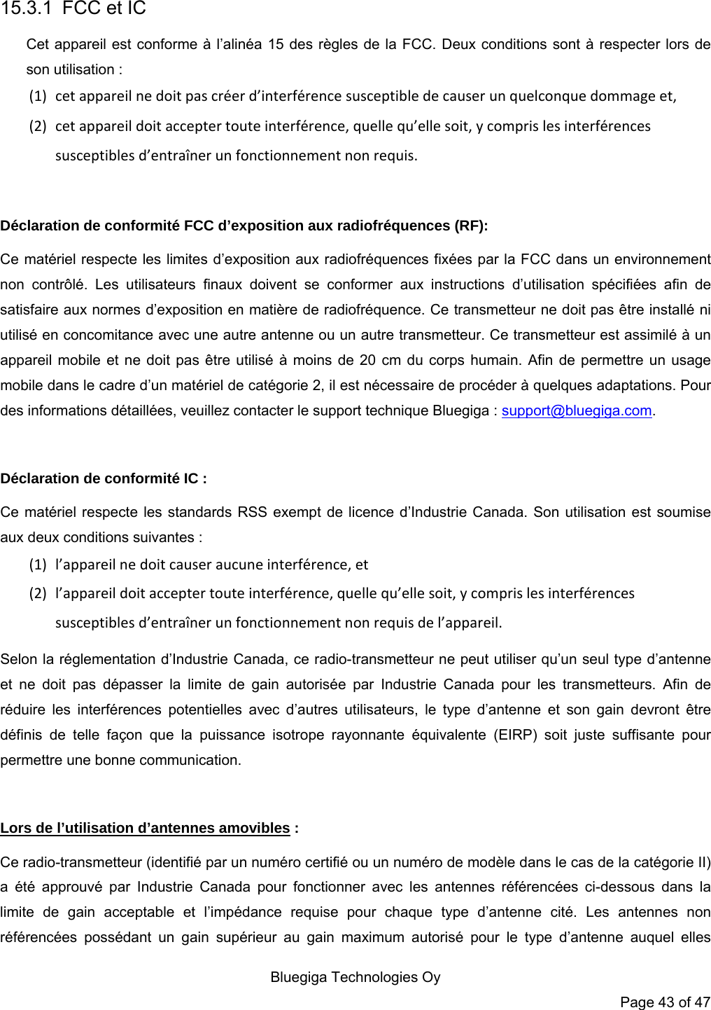   Bluegiga Technologies Oy Page 43 of 47 15.3.1  FCC et IC Cet appareil est conforme à l’alinéa 15 des règles de la FCC. Deux conditions sont à respecter lors de son utilisation : (1) cet appareil ne doit pas créer d’interférence susceptible de causer un quelconque dommage et, (2) cet appareil doit accepter toute interférence, quelle qu’elle soit, y compris les interférences susceptibles d’entraîner un fonctionnement non requis.  Déclaration de conformité FCC d’exposition aux radiofréquences (RF): Ce matériel respecte les limites d’exposition aux radiofréquences fixées par la FCC dans un environnement non contrôlé. Les utilisateurs finaux doivent se conformer aux instructions d’utilisation spécifiées afin de satisfaire aux normes d’exposition en matière de radiofréquence. Ce transmetteur ne doit pas être installé ni utilisé en concomitance avec une autre antenne ou un autre transmetteur. Ce transmetteur est assimilé à un appareil mobile et ne doit pas être utilisé à moins de 20 cm du corps humain. Afin de permettre un usage mobile dans le cadre d’un matériel de catégorie 2, il est nécessaire de procéder à quelques adaptations. Pour des informations détaillées, veuillez contacter le support technique Bluegiga : support@bluegiga.com.  Déclaration de conformité IC : Ce matériel respecte les standards RSS exempt de licence d’Industrie Canada. Son utilisation est soumise aux deux conditions suivantes : (1) l’appareil ne doit causer aucune interférence, et (2) l’appareil doit accepter toute interférence, quelle qu’elle soit, y compris les interférences susceptibles d’entraîner un fonctionnement non requis de l’appareil. Selon la réglementation d’Industrie Canada, ce radio-transmetteur ne peut utiliser qu’un seul type d’antenne et ne doit pas dépasser la limite de gain autorisée par Industrie Canada pour les transmetteurs. Afin de réduire les interférences potentielles avec d’autres utilisateurs, le type d’antenne et son gain devront être définis de telle façon que la puissance isotrope rayonnante équivalente (EIRP) soit juste suffisante pour permettre une bonne communication.  Lors de l’utilisation d’antennes amovibles : Ce radio-transmetteur (identifié par un numéro certifié ou un numéro de modèle dans le cas de la catégorie II) a été approuvé par Industrie Canada pour fonctionner avec les antennes référencées ci-dessous dans la limite de gain acceptable et l’impédance requise pour chaque type d’antenne cité. Les antennes non référencées possédant un gain supérieur au gain maximum autorisé pour le type d’antenne auquel elles 