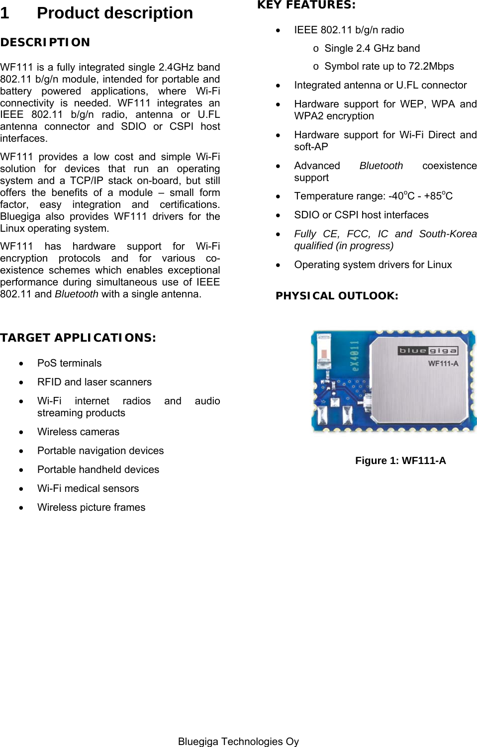   Bluegiga Technologies Oy 1 Product description DESCRIPTION WF111 is a fully integrated single 2.4GHz band 802.11 b/g/n module, intended for portable and battery powered applications, where Wi-Fi connectivity is needed. WF111 integrates an IEEE 802.11 b/g/n radio, antenna or U.FL antenna connector and SDIO or CSPI host interfaces. WF111 provides a low cost and simple Wi-Fi solution for devices that run an operating system and a TCP/IP stack on-board, but still offers the benefits of a module – small form factor, easy integration and certifications. Bluegiga also provides WF111 drivers for the Linux operating system. WF111 has hardware support for Wi-Fi encryption protocols and for various co-existence schemes which enables exceptional performance during simultaneous use of IEEE 802.11 and Bluetooth with a single antenna.  TARGET APPLICATIONS:  PoS terminals   RFID and laser scanners  Wi-Fi internet radios and audio streaming products  Wireless cameras   Portable navigation devices   Portable handheld devices   Wi-Fi medical sensors   Wireless picture frames                   KEY FEATURES:   IEEE 802.11 b/g/n radio o  Single 2.4 GHz band o  Symbol rate up to 72.2Mbps    Integrated antenna or U.FL connector   Hardware support for WEP, WPA and WPA2 encryption   Hardware support for Wi-Fi Direct and soft-AP  Advanced  Bluetooth coexistence support  Temperature range: -40oC - +85oC   SDIO or CSPI host interfaces  Fully CE, FCC, IC and South-Korea qualified (in progress)   Operating system drivers for Linux  PHYSICAL OUTLOOK:   Figure 1: WF111-A  