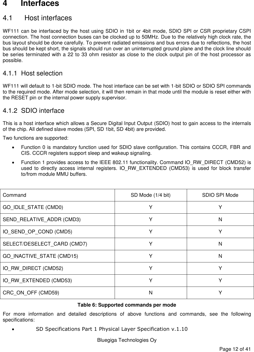   Bluegiga Technologies Oy Page 12 of 41 4  Interfaces 4.1  Host interfaces WF111 can be interfaced by the host using SDIO in 1bit or 4bit mode, SDIO SPI or CSR proprietary CSPI connection. The host connection buses can be clocked up to 50MHz. Due to the relatively high clock rate, the bus layout should be done carefully. To prevent radiated emissions and bus errors due to reflections, the host bus should be kept short, the signals should run over an uninterrupted ground plane and the clock line should be series terminated with a 22 to 33 ohm resistor as close to the clock output pin of the host processor as possible.  4.1.1 Host selection WF111 will default to 1-bit SDIO mode. The host interface can be set with 1-bit SDIO or SDIO SPI commands to the required mode. After mode selection, it will then remain in that mode until the module is reset either with the RESET pin or the internal power supply supervisor. 4.1.2 SDIO interface This is a host interface which allows a Secure Digital Input Output (SDIO) host to gain access to the internals of the chip. All defined slave modes (SPI, SD 1bit, SD 4bit) are provided.  Two functions are supported:   Function 0 is mandatory function used for SDIO slave configuration. This contains CCCR, FBR and CIS. CCCR registers support sleep and wakeup signaling.   Function 1 provides access to the IEEE 802.11 functionality. Command IO_RW_DIRECT (CMD52) is used  to  directly  access  internal  registers.  IO_RW_EXTENDED  (CMD53)  is  used  for  block  transfer to/from module MMU buffers.  Command SD Mode (1/4 bit) SDIO SPI Mode GO_IDLE_STATE (CMD0) Y Y SEND_RELATIVE_ADDR (CMD3) Y N IO_SEND_OP_COND (CMD5) Y Y SELECT/DESELECT_CARD (CMD7) Y N GO_INACTIVE_STATE (CMD15) Y N IO_RW_DIRECT (CMD52) Y Y IO_RW_EXTENDED (CMD53) Y Y CRC_ON_OFF (CMD59) N Y Table 6: Supported commands per mode For  more  information  and  detailed  descriptions  of  above  functions  and  commands,  see  the  following specifications:  SD Specifications Part 1 Physical Layer Specification v.1.10 