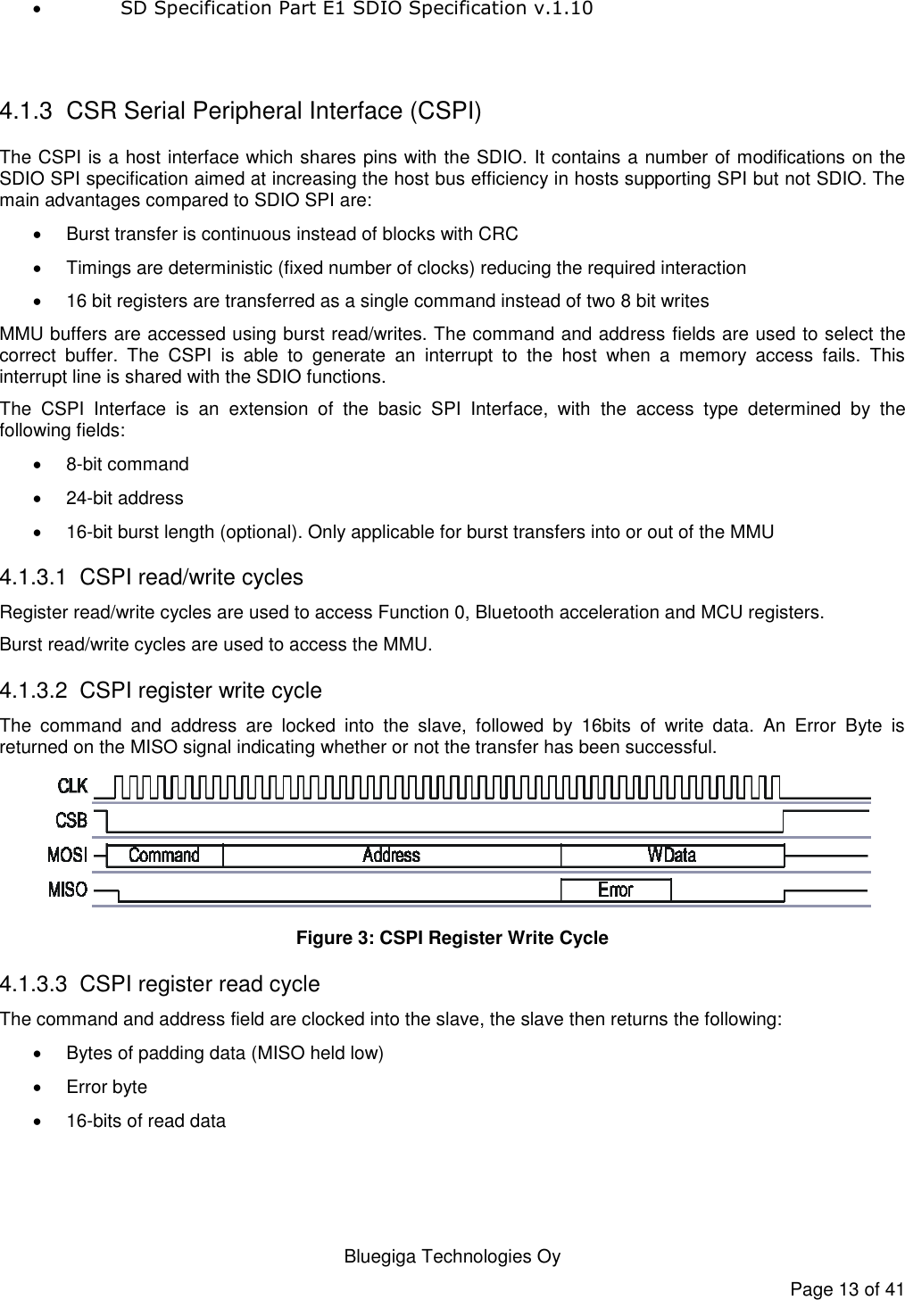   Bluegiga Technologies Oy Page 13 of 41  SD Specification Part E1 SDIO Specification v.1.10   4.1.3  CSR Serial Peripheral Interface (CSPI) The CSPI is a host interface which shares pins with the SDIO. It contains a number of modifications on the SDIO SPI specification aimed at increasing the host bus efficiency in hosts supporting SPI but not SDIO. The main advantages compared to SDIO SPI are:   Burst transfer is continuous instead of blocks with CRC   Timings are deterministic (fixed number of clocks) reducing the required interaction   16 bit registers are transferred as a single command instead of two 8 bit writes MMU buffers are accessed using burst read/writes. The command and address fields are used to select the correct  buffer.  The  CSPI  is  able  to  generate  an  interrupt  to  the  host  when  a  memory  access  fails.  This interrupt line is shared with the SDIO functions. The  CSPI  Interface  is  an  extension  of  the  basic  SPI  Interface,  with  the  access  type  determined  by  the following fields:   8-bit command  24-bit address  16-bit burst length (optional). Only applicable for burst transfers into or out of the MMU 4.1.3.1  CSPI read/write cycles Register read/write cycles are used to access Function 0, Bluetooth acceleration and MCU registers. Burst read/write cycles are used to access the MMU. 4.1.3.2  CSPI register write cycle The  command  and  address  are  locked  into  the  slave,  followed  by  16bits  of  write  data.  An  Error  Byte  is returned on the MISO signal indicating whether or not the transfer has been successful.  Figure 3: CSPI Register Write Cycle 4.1.3.3  CSPI register read cycle The command and address field are clocked into the slave, the slave then returns the following:   Bytes of padding data (MISO held low)   Error byte  16-bits of read data 