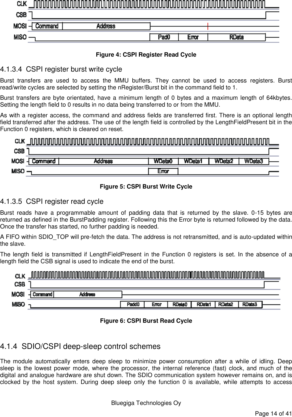   Bluegiga Technologies Oy Page 14 of 41  Figure 4: CSPI Register Read Cycle 4.1.3.4  CSPI register burst write cycle Burst  transfers  are  used  to  access  the  MMU  buffers.  They  cannot  be  used  to  access  registers.  Burst read/write cycles are selected by setting the nRegister/Burst bit in the command field to 1. Burst transfers are byte orientated, have a minimum length of 0 bytes and a maximum length of 64kbytes. Setting the length field to 0 results in no data being transferred to or from the MMU. As with a register access, the command and address fields are transferred first. There is an optional length field transferred after the address. The use of the length field is controlled by the LengthFieldPresent bit in the Function 0 registers, which is cleared on reset.  Figure 5: CSPI Burst Write Cycle 4.1.3.5  CSPI register read cycle Burst  reads  have  a  programmable  amount  of  padding  data  that  is  returned  by  the  slave.  0-15  bytes  are returned as defined in the BurstPadding register. Following this the Error byte is returned followed by the data. Once the transfer has started, no further padding is needed. A FIFO within SDIO_TOP will pre-fetch the data. The address is not retransmitted, and is auto-updated within the slave. The length field is  transmitted if LengthFieldPresent in the Function 0  registers  is set. In  the absence  of a length field the CSB signal is used to indicate the end of the burst.  Figure 6: CSPI Burst Read Cycle  4.1.4  SDIO/CSPI deep-sleep control schemes The  module  automatically  enters  deep  sleep  to  minimize  power  consumption  after  a  while of  idling.  Deep sleep is the lowest  power  mode,  where the processor,  the internal reference (fast) clock,  and much  of the digital and analogue hardware are shut down. The SDIO communication system however remains on, and is clocked  by  the  host  system.  During  deep  sleep  only  the  function  0  is  available,  while  attempts  to access 