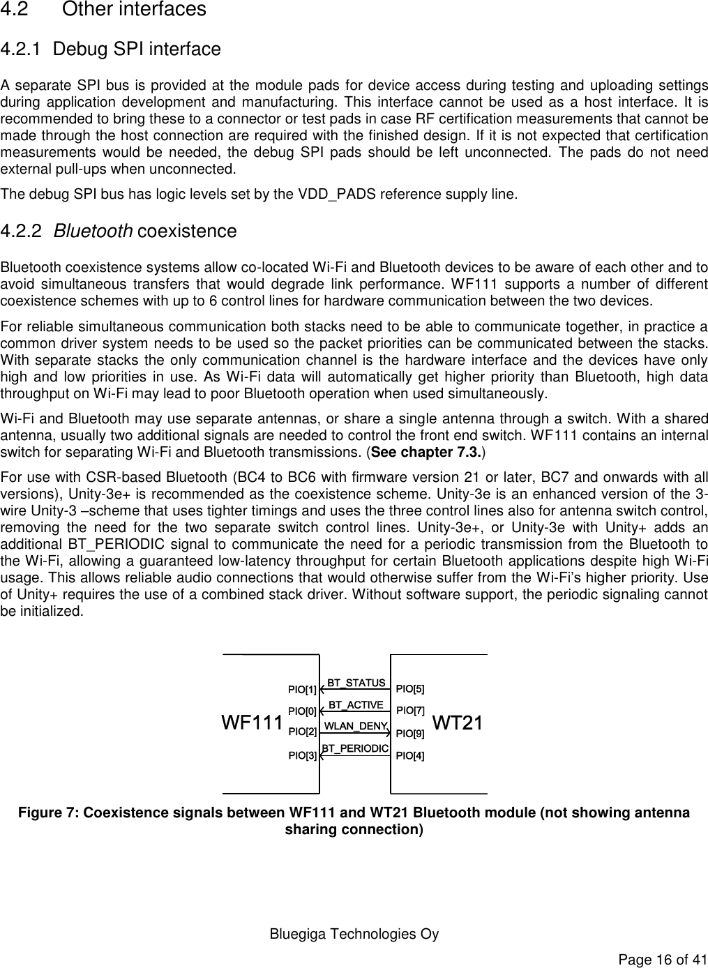  Bluegiga Technologies Oy Page 16 of 41   4.2  Other interfaces 4.2.1  Debug SPI interface A separate SPI bus is provided at the module pads for device access during testing and uploading settings during application development and  manufacturing. This interface  cannot be  used as  a host  interface. It is recommended to bring these to a connector or test pads in case RF certification measurements that cannot be made through the host connection are required with the finished design. If it is not expected that certification measurements  would be  needed,  the debug  SPI  pads  should be  left  unconnected.  The  pads  do not  need external pull-ups when unconnected. The debug SPI bus has logic levels set by the VDD_PADS reference supply line. 4.2.2 Bluetooth coexistence Bluetooth coexistence systems allow co-located Wi-Fi and Bluetooth devices to be aware of each other and to avoid  simultaneous  transfers  that  would  degrade  link  performance. WF111  supports  a  number  of different coexistence schemes with up to 6 control lines for hardware communication between the two devices.  For reliable simultaneous communication both stacks need to be able to communicate together, in practice a common driver system needs to be used so the packet priorities can be communicated between the stacks. With separate stacks the only communication channel is the hardware interface and the devices have only high and  low priorities in use. As Wi-Fi  data will automatically get higher  priority  than Bluetooth, high data throughput on Wi-Fi may lead to poor Bluetooth operation when used simultaneously. Wi-Fi and Bluetooth may use separate antennas, or share a single antenna through a switch. With a shared antenna, usually two additional signals are needed to control the front end switch. WF111 contains an internal switch for separating Wi-Fi and Bluetooth transmissions. (See chapter 7.3.) For use with CSR-based Bluetooth (BC4 to BC6 with firmware version 21 or later, BC7 and onwards with all versions), Unity-3e+ is recommended as the coexistence scheme. Unity-3e is an enhanced version of the 3-wire Unity-3 –scheme that uses tighter timings and uses the three control lines also for antenna switch control, removing  the  need  for  the  two  separate  switch  control  lines.  Unity-3e+,  or  Unity-3e  with  Unity+  adds  an additional BT_PERIODIC signal to communicate the need for a periodic transmission from the Bluetooth to the Wi-Fi, allowing a guaranteed low-latency throughput for certain Bluetooth applications despite high Wi-Fi usage. This allows reliable audio connections that would otherwise suffer from the Wi-Fi’s higher priority. Use of Unity+ requires the use of a combined stack driver. Without software support, the periodic signaling cannot be initialized.   Figure 7: Coexistence signals between WF111 and WT21 Bluetooth module (not showing antenna sharing connection)  