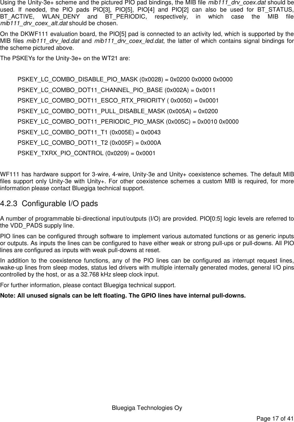   Bluegiga Technologies Oy Page 17 of 41 Using the Unity-3e+ scheme and the pictured PIO pad bindings, the MIB file mib111_drv_coex.dat should be used.  If  needed,  the  PIO  pads  PIO[3],  PIO[5],  PIO[4]  and  PIO[2]  can  also  be  used  for  BT_STATUS, BT_ACTIVE,  WLAN_DENY  and  BT_PERIODIC,  respectively,  in  which  case  the  MIB  file mib111_drv_coex_alt.dat should be chosen.  On the DKWF111 evaluation board, the PIO[5] pad is connected to an activity led, which is supported by the MIB files mib111_drv_led.dat and mib111_drv_coex_led.dat, the latter of which contains signal bindings for the scheme pictured above. The PSKEYs for the Unity-3e+ on the WT21 are:  PSKEY_LC_COMBO_DISABLE_PIO_MASK (0x0028) = 0x0200 0x0000 0x0000 PSKEY_LC_COMBO_DOT11_CHANNEL_PIO_BASE (0x002A) = 0x0011 PSKEY_LC_COMBO_DOT11_ESCO_RTX_PRIORITY ( 0x0050) = 0x0001 PSKEY_LC_COMBO_DOT11_PULL_DISABLE_MASK (0x005A) = 0x0200 PSKEY_LC_COMBO_DOT11_PERIODIC_PIO_MASK (0x005C) = 0x0010 0x0000 PSKEY_LC_COMBO_DOT11_T1 (0x005E) = 0x0043 PSKEY_LC_COMBO_DOT11_T2 (0x005F) = 0x000A PSKEY_TXRX_PIO_CONTROL (0x0209) = 0x0001  WF111 has hardware support for 3-wire, 4-wire, Unity-3e and Unity+ coexistence schemes. The default MIB files support only Unity-3e with Unity+. For other coexistence schemes a custom MIB is required, for more information please contact Bluegiga technical support. 4.2.3  Configurable I/O pads A number of programmable bi-directional input/outputs (I/O) are provided. PIO[0:5] logic levels are referred to the VDD_PADS supply line. PIO lines can be configured through software to implement various automated functions or as generic inputs or outputs. As inputs the lines can be configured to have either weak or strong pull-ups or pull-downs. All PIO lines are configured as inputs with weak pull-downs at reset. In addition  to the  coexistence functions,  any of the  PIO  lines can be  configured  as interrupt request  lines, wake-up lines from sleep modes, status led drivers with multiple internally generated modes, general I/O pins controlled by the host, or as a 32.768 kHz sleep clock input.  For further information, please contact Bluegiga technical support. Note: All unused signals can be left floating. The GPIO lines have internal pull-downs.   