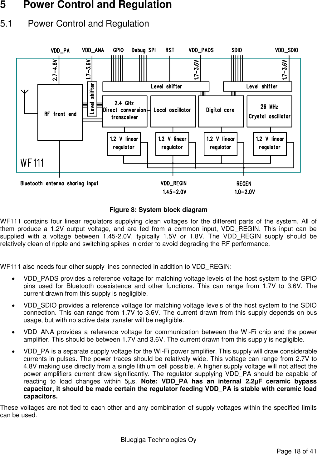   Bluegiga Technologies Oy Page 18 of 41 5  Power Control and Regulation 5.1  Power Control and Regulation  Figure 8: System block diagram WF111 contains  four  linear  regulators  supplying clean  voltages  for  the  different  parts  of  the  system.  All of them  produce  a  1.2V  output  voltage,  and  are  fed  from  a  common  input,  VDD_REGIN.  This  input  can  be supplied  with  a  voltage  between  1.45-2.0V,  typically  1.5V  or  1.8V.  The  VDD_REGIN  supply  should  be relatively clean of ripple and switching spikes in order to avoid degrading the RF performance.   WF111 also needs four other supply lines connected in addition to VDD_REGIN:    VDD_PADS provides a reference voltage for matching voltage levels of the host system to the GPIO pins  used  for  Bluetooth  coexistence  and  other  functions.  This  can  range  from  1.7V  to  3.6V.  The current drawn from this supply is negligible.   VDD_SDIO provides a reference voltage for matching voltage levels of the host system to the SDIO connection. This can range from 1.7V to 3.6V. The current drawn from this supply depends on bus usage, but with no active data transfer will be negligible.   VDD_ANA  provides  a  reference  voltage  for  communication between  the  Wi-Fi chip  and  the  power amplifier. This should be between 1.7V and 3.6V. The current drawn from this supply is negligible.   VDD_PA is a separate supply voltage for the Wi-Fi power amplifier. This supply will draw considerable currents in pulses. The power traces should be relatively wide. This voltage can range from 2.7V to 4.8V making use directly from a single lithium cell possible. A higher supply voltage will not affect the power amplifiers  current  draw significantly.  The  regulator  supplying VDD_PA should be  capable of reacting  to  load  changes  within  5µs.  Note:  VDD_PA  has  an  internal  2.2µF  ceramic  bypass capacitor, it should be made certain the regulator feeding VDD_PA is stable with ceramic load capacitors. These voltages are not tied to each other and any combination of supply voltages within the specified limits can be used. 