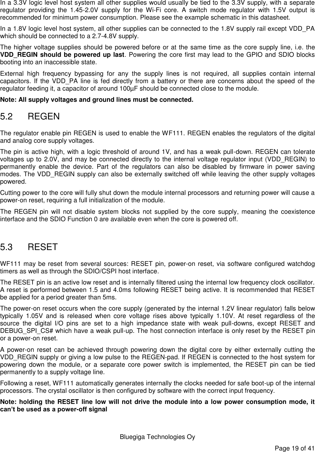   Bluegiga Technologies Oy Page 19 of 41 In a 3.3V logic level host system all other supplies would usually be tied to the 3.3V supply, with a separate regulator  providing  the  1.45-2.0V  supply  for  the  Wi-Fi  core.  A  switch  mode  regulator  with  1.5V  output  is recommended for minimum power consumption. Please see the example schematic in this datasheet. In a 1.8V logic level host system, all other supplies can be connected to the 1.8V supply rail except VDD_PA which should be connected to a 2.7-4.8V supply. The higher voltage supplies should be powered before or at the same time as the core supply line, i.e. the VDD_REGIN should be powered up last. Powering the core first may lead to the GPIO and SDIO blocks booting into an inaccessible state.  External  high  frequency  bypassing  for  any  the  supply  lines  is  not  required,  all  supplies  contain  internal capacitors. If the  VDD_PA line  is fed  directly from  a battery or there  are  concerns  about the  speed  of  the regulator feeding it, a capacitor of around 100µF should be connected close to the module. Note: All supply voltages and ground lines must be connected. 5.2  REGEN The regulator enable pin REGEN is used to enable the WF111. REGEN enables the regulators of the digital and analog core supply voltages. The pin is active high, with a logic threshold of around 1V, and has a weak pull-down. REGEN can tolerate voltages up to 2.0V, and may be connected directly to the internal voltage regulator input (VDD_REGIN) to permanently  enable  the  device.  Part  of  the  regulators  can  also  be  disabled  by  firmware  in  power  saving modes. The VDD_REGIN supply can also be externally switched off while leaving the other supply voltages powered. Cutting power to the core will fully shut down the module internal processors and returning power will cause a power-on reset, requiring a full initialization of the module. The  REGEN  pin  will  not  disable  system  blocks  not  supplied  by  the  core  supply,  meaning  the  coexistence interface and the SDIO Function 0 are available even when the core is powered off.  5.3  RESET WF111 may be reset from several sources: RESET pin, power-on reset, via software configured  watchdog timers as well as through the SDIO/CSPI host interface. The RESET pin is an active low reset and is internally filtered using the internal low frequency clock oscillator. A reset is performed between 1.5 and 4.0ms following RESET being active. It is recommended that RESET be applied for a period greater than 5ms. The power-on reset occurs when the core supply (generated by the internal 1.2V linear regulator) falls below typically  1.05V  and  is  released  when  core  voltage  rises  above  typically  1.10V.  At  reset  regardless  of  the source  the  digital  I/O  pins  are  set  to  a  high  impedance  state  with  weak  pull-downs,  except  RESET  and DEBUG_SPI_CS# which have a weak pull-up. The host connection interface is only reset by the RESET pin or a power-on reset. A  power-on  reset  can  be  achieved  through  powering  down  the  digital  core  by either  externally  cutting  the VDD_REGIN supply or giving a low pulse to the REGEN-pad. If REGEN is connected to the host system for powering  down  the  module,  or a  separate  core  power  switch  is  implemented,  the  RESET  pin  can  be  tied permanently to a supply voltage line. Following a reset, WF111 automatically generates internally the clocks needed for safe boot-up of the internal processors. The crystal oscillator is then configured by software with the correct input frequency. Note: holding the RESET line low will not drive the module into a low power consumption mode, it can’t be used as a power-off signal 